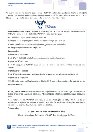 19
Você verá, no decorrer da aula, que os artigos da LINDB tratam de assuntos de direito público (arts.
1º a 6º) e relacionados ao direito internacional privado – conflitos das leis no espaço (arts. 7º a 19).
Não se preocupe todos esses assuntos serão abordados na aula de hoje.
(MPE-MG/MPE-MG - 2014) Assinale a alternativa INCORRETA: Em relação ao Decreto-Lei n°
4.657/42 (com a redação da Lei 12.376/2010) pode- se dizer que:
(A) Estabelece regras quanto à vigência das leis.
(B) Dispõe sobre a aplicação da norma jurídica no tempo e no espaço.
(C) Aponta as fontes do direito privado em complemento à própria lei.
(D) Integra implicitamente o Código Civil.
Comentários:
Alternativa “a” – correta.
O art. 1° e 2° da LINDB estabelecem regras quanto à vigência das leis.
Alternativa “b” – correta.
O art. 6° e seguintes da LINDB dispõem sobre a aplicação da norma jurídica no tempo e no
espaço.
Alternativa “c” – correta.
O art. 4° da LINDB aponta as fontes do direito privado em complemento à própria lei.
Alternativa “d” – errado.
A LINDB trata–se de legislação anexa ao Código Civil, mas autônoma, dele não fazendo parte.
Gabarito: Letra D.
(CESPE/TJ-SE - 2014) No que se refere aos dispositivos da Lei de Introdução às normas do
Direito Brasileiro e à vigência, aplicação, interpretação e integração das leis, julgue o seguinte
item.
A Lei Federal n.º 12.376/2010 renomeou a Lei de Introdução ao Código Civil para Lei de
Introdução às normas do Direito Brasileiro, mas não fez quaisquer alterações relativas às
normas de interpretação, vigência e aplicação das leis.
Comentários:
LEI Nº 12.376, DE 30 DE DEZEMBRO DE 2010.
Altera a emenda do Decreto-Lei nº 4.657, de 4 de setembro de 1942.
Aline Baptista Santiago, Renata Armanda
Aula 00
Direito Civil p/ TRF 3ª Região (Analista Judiciário - Área Judiciária) Com Videoaulas - Pós-Edital
www.estrategiaconcursos.com.br
0
00000000000 - DEMO
0
 