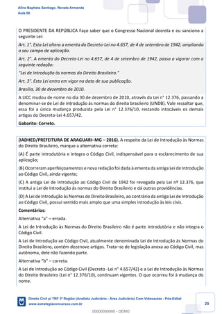 20
O PRESIDENTE DA REPÚBLICA Faço saber que o Congresso Nacional decreta e eu sanciono a
seguinte Lei:
Art. 1°. Esta Lei altera a ementa do Decreto-Lei no 4.657, de 4 de setembro de 1942, ampliando
o seu campo de aplicação.
Art. 2°. A ementa do Decreto-Lei no 4.657, de 4 de setembro de 1942, passa a vigorar com a
seguinte redação:
“Lei de Introdução às normas do Direito Brasileiro.”
Art. 3°. Esta Lei entra em vigor na data de sua publicação.
Brasília, 30 de dezembro de 2010.
A LICC mudou de nome no dia 30 de dezembro de 2010, através da Lei n° 12.376, passando a
denominar-se de Lei de introdução às normas do direito brasileiro (LINDB). Vale ressaltar que,
essa foi a única mudança produzida pela Lei n° 12.376/10, restando intocáveis os demais
artigos do Decreto-Lei 4.657/42.
Gabarito: Correto.
(IADHED/PREFEITURA DE ARAGUARI–MG – 2016). A respeito da Lei de Introdução às Normas
do Direito Brasileiro, marque a alternativa correta:
(A) É parte introdutória e integra o Código Civil, indispensável para o esclarecimento de sua
aplicação;
(B) Ocorreram aperfeiçoamentos e nova redação foi dada à ementa da antiga Lei de Introdução
ao Código Civil, ainda vigente;
(C) A antiga Lei de Introdução ao Código Civil de 1942 foi revogada pela Lei nº 12.376, que
institui a Lei de Introdução às normas do Direito Brasileiro e dá outras providências.
(D) A Lei de Introdução às Normas do Direito Brasileiro, ao contrário da antiga Lei de Introdução
ao Código Civil, possui sentido mais amplo que uma simples introdução às leis civis.
Comentários:
Alternativa “a” – errada.
A Lei de Introdução às Normas do Direito Brasileiro não é parte introdutória e não integra o
Código Civil.
A Lei de Introdução ao Código Civil, atualmente denominada Lei de Introdução às Normas do
Direito Brasileiro, contém dezenove artigos. Trata–se de legislação anexa ao Código Civil, mas
autônoma, dele não fazendo parte.
Alternativa “b” – correta.
A Lei de Introdução ao Código Civil (Decreto -Lei n° 4.657/42) e a Lei de Introdução às Normas
do Direito Brasileiro (Lei n° 12.376/10), continuam vigentes. O que ocorreu foi à mudança do
nome.
Aline Baptista Santiago, Renata Armanda
Aula 00
Direito Civil p/ TRF 3ª Região (Analista Judiciário - Área Judiciária) Com Videoaulas - Pós-Edital
www.estrategiaconcursos.com.br
0
00000000000 - DEMO
 