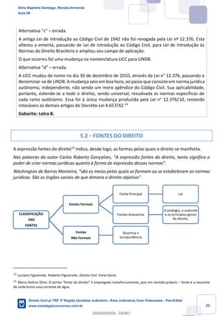 21
Alternativa “c” – errada.
A antiga Lei de Introdução ao Código Civil de 1942 não foi revogada pela Lei nº 12.376. Esta
alterou a ementa, passando de Lei de introdução ao Código Civil, para Lei de Introdução às
Normas do Direito Brasileiro e ampliou seu campo de aplicação.
O que ocorreu foi uma mudança na nomenclatura LICC para LINDB.
Alternativa “d” – errada.
A LICC mudou de nome no dia 30 de dezembro de 2010, através da Lei n° 12.376, passando a
denominar-se de LINDB. A mudança veio em boa hora, ao passo que consiste em norma jurídica
autônoma, independente, não sendo um mero apêndice do Código Civil. Sua aplicabilidade,
portanto, estende-se a todo o direito, sendo universal, ressalvada as normas específicas de
cada ramo autônomo. Essa foi à única mudança produzida pela Lei n° 12.376/10, restando
intocáveis os demais artigos do Decreto-Lei 4.657/42.14
Gabarito: Letra B.
5.2 – FONTES DO DIREITO
A expressão fontes do direito15
indica, desde logo, as formas pelas quais o direito se manifesta.
Nas palavras do autor Carlos Roberto Gonçalves, “A expressão fontes do direito, tanto significa o
poder de criar normas jurídicas quanto à forma de expressão dessas normas”.
Washington de Barros Monteiro, “são os meios pelos quais se formam ou se estabelecem as normas
jurídicas. São os órgãos sociais de que dimana o direito objetivo”.
14
Luciano Figueiredo. Roberto Figueiredo. Direito Civil. Parte Geral.
15
Maria Helena Diniz: O termo “fonte do direito” é empregado metaforicamente, pois em sentido próprio – fonte é a nascente
de onde brota uma corrente de água.
CLASSIFICAÇÃO
DAS
FONTES
Fontes Formais
Fonte Principal Lei
Fontes Acessórias
A analogia, o costume
e os princípios gerais
do direito.
Fontes
Não Formais
Doutrina e
Jurispurdência
Aline Baptista Santiago, Renata Armanda
Aula 00
Direito Civil p/ TRF 3ª Região (Analista Judiciário - Área Judiciária) Com Videoaulas - Pós-Edital
www.estrategiaconcursos.com.br
0
00000000000 - DEMO
 
