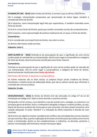 23
(FUMARC/PC-MG - 2014) Sobre Fontes do Direito, é correto o que se afirma, EXCETO em:
(A) A analogia, interpretação comparativa por aproximação de textos legais, também é
considerada fonte do direito.
(B) A doutrina, como interpretação legal feita por especialistas, é também entendida como
fonte do direito.
(C) A lei é a única fonte do Direito, posto que contém comandos escritos de comportamento.
(D) O costume, como representação de práticas tradicionais de um povo, é fonte do direito.
Comentários:
A lei é considerada a principal fonte do direito, mas não é a única.
As demais alternativas estão corretas.
Gabarito: Letra C.
(MPE-SC/MPE-SC - 2016) Partindo-se do pressuposto de que o significado de uma norma
jurídica pode ser extraído de sua interpretação, não há como negar à Jurisprudência a categoria
de fonte do direito, doutrinariamente classificada como fonte material.
Comentários:
Partindo-se do pressuposto de que o significado de uma norma jurídica pode ser extraído de
sua interpretação, não há como negar à Jurisprudência a categoria de fonte do direito,
doutrinariamente classificada como fonte não formal.
São Fontes não formais: A doutrina e a jurisprudência.
As Fontes materiais são os fatos sociais, as próprias forças sociais criadoras do Direito.
Constituem a matéria prima da elaboração deste, pois são os valores sociais que informam o
conteúdo das normas jurídicas.
Gabarito: Errado.
(IESES/BAHIAGÁS - 2016) As fontes do Direito Civil são elencadas no artigo 4.º da Lei de
Introdução ao Código Civil. Sobre o tema Assinale a assertiva correta.
(A) Quando a lei for omissa, o juiz decidirá o caso de acordo com a analogia, os costumes e os
princípios gerais de direito. Assim, o intérprete é obrigado a integrar o sistema jurídico, ou seja,
diante da lacuna (a ausência de norma para o caso concreto), ele deve sempre encontrar uma
solução adequada. O verbo “decidirá” é a indicação do efeito impositivo à decisão do caso
concreto.
(B) A lei tem por objetivo resolver o problema do conflito e da contradição das normas impostas
ao caso concreto. Mas, quanto à aplicação da lei existe uma hierarquia que coloca como norma
maior a Constituição, dentre as leis complementares e ordinárias, os decretos, portarias e
demais normatização administrativa inexiste hierarquia rígida.
Aline Baptista Santiago, Renata Armanda
Aula 00
Direito Civil p/ TRF 3ª Região (Analista Judiciário - Área Judiciária) Com Videoaulas - Pós-Edital
www.estrategiaconcursos.com.br
0
00000000000 - DEMO
 