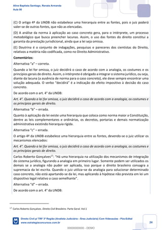 24
(C) O artigo 4º da LINDB não estabelece uma hierarquia entre as fontes, pois o juiz poderá
valer-se de outras fontes, que não as elencadas.
(D) A análise da norma à aplicação ao caso concreto gera, para o intérprete, um processo
metodológico que busca preencher lacunas. Assim, o uso das fontes do direito constitui a
garantia da prestação jurisdicional, ainda que a lei seja omissa.
(E) Doutrina é o conjunto de indagações, pesquisas e pareceres dos cientistas do Direito,
relativos a matéria não codificada, como no Direito Administrativo.
Comentários:
Alternativa “a” – correta.
Quando a lei for omissa, o juiz decidirá o caso de acordo com a analogia, os costumes e os
princípios gerais de direito. Assim, o intérprete é obrigado a integrar o sistema jurídico, ou seja,
diante da lacuna (a ausência de norma para o caso concreto), ele deve sempre encontrar uma
solução adequada. O verbo “decidirá” é a indicação do efeito impositivo à decisão do caso
concreto.
De acordo com o art. 4° da LINDB:
Art. 4°. Quando a lei for omissa, o juiz decidirá o caso de acordo com a analogia, os costumes e
os princípios gerais de direito.
Alternativa “b” – errada.
Quanto à aplicação da lei existe uma hierarquia que coloca como norma maior a Constituição,
dentre as leis complementares e ordinárias, os decretos, portarias e demais normatização
administrativa existindo hierarquia rígida.
Alternativa “c” – errada.
O artigo 4º da LINDB estabelece uma hierarquia entre as fontes, devendo-se o juiz utilizar os
mecanismos elencados:
Art. 4°. Quando a lei for omissa, o juiz decidirá o caso de acordo com a analogia, os costumes e
os princípios gerais de direito.
Carlos Roberto Gonçalves17
: “Há uma hierarquia na utilização dos mecanismos de integração
do sistema jurídico, figurando a analogia em primeiro lugar. Somente podem ser utilizados os
demais se a analogia não puder ser aplicada, isso porque o direito brasileiro consagra a
supremacia da lei escrita. Quando o juiz utiliza–se da analogia para solucionar determinado
caso concreto, não está apartando-se da lei, mas aplicando à hipótese não prevista em lei um
dispositivo legal relativo a caso semelhante”.
Alternativa “d” – errada.
De acordo com o art. 4° da LINDB:
17
Carlos Roberto Gonçalves. Direito Civil Brasileiro. Parte Geral. Vol.1
Aline Baptista Santiago, Renata Armanda
Aula 00
Direito Civil p/ TRF 3ª Região (Analista Judiciário - Área Judiciária) Com Videoaulas - Pós-Edital
www.estrategiaconcursos.com.br
0
00000000000 - DEMO
 