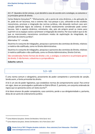 25
Art. 4°. Quando a lei for omissa, o juiz decidirá o caso de acordo com a analogia, os costumes e
os princípios gerais de direito.
Carlos Roberto Gonçalves18
: “Efetivamente, sob o ponto de vista dinâmico, o da aplicação da
lei, pode ela ser lacunosa, mas o sistema não. Isso porque o juiz, utilizando-se dos aludidos
mecanismos, promove a integração das normas jurídicas, não deixando nenhum caso sem
solução (plenitude lógica do sistema). O direito estaticamente considerado pode conter
lacunas. Sob o aspecto dinâmico, entretanto, não, pois ele próprio prevê os meios para
suprirem-se os espaços vazios e promover a integração do sistema. Por essa razão é que se diz
que os mencionados mecanismos constituem modos de explicitação da integridade, da
plenitude do sistema jurídico”.
Alternativa “e” – errada.
Doutrina é o conjunto de indagações, pesquisas e pareceres dos cientistas do Direito, relativos
a matéria não codificada, como no Direito Administrativo.
Doutrina é o conjunto de indagações, pesquisas e pareceres dos cientistas do Direito, relativos
à matéria codificada e não codificada, como no Direito Administrativo, Direito Civil etc.
São consideradas fontes formais do direito: a lei, a analogia, o costume e os princípios gerais
de direito. E não formais: a doutrina e a jurisprudência.
Gabarito: Letra A.
5.3 – LEI
É uma norma comum e obrigatória, proveniente do poder competente e promovida de sanção.
Sendo assim, a fonte primordial do direito.
A lei é um ato do poder legislativo, que estabelece normas de comportamento social. Para entrar
em vigor, deve ser promulgada e publicada no Diário Oficial. É, portanto, um conjunto ordenado de
regras que se apresenta como um texto escrito19
.
A lei deve emanar do poder competente, caso contrário, perde a sua obrigatoriedade e, portanto,
deixa de ser parte do ordenamento jurídico.
18
Carlos Roberto Gonçalves. Direito Civil Brasileiro. Parte Geral. Vol.1
19
Carlos Roberto Gonçalves. Direito Civil Brasileiro. Vol.1 Parte Geral. 2017
Aline Baptista Santiago, Renata Armanda
Aula 00
Direito Civil p/ TRF 3ª Região (Analista Judiciário - Área Judiciária) Com Videoaulas - Pós-Edital
www.estrategiaconcursos.com.br
0
00000000000 - DEMO
 