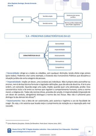 26
5.4 – PRINCIPAIS CARACTERÍSTICAS DA LEI
✓Generalidade: dirige-se a todos os cidadãos, sem qualquer distinção, tendo efeito erga omnes
(para todos). Podemos citar como exemplo, o Estatuto dos Funcionários Públicos que disciplina a
situação jurídica de certa categoria de pessoas.
✓Imperatividade: impõe um dever, uma conduta aos indivíduos. Não é próprio dela aconselhar ou
ensinar, nem é de boa técnica formular o legislador definições, que são obra de doutrina. A lei é uma
ordem, um comando. Quando exige uma ação, impõe; quando quer uma abstenção, proíbe. Essa
característica inclui a lei entre as normas que regulam o comportamento humano, como a norma
moral, a religiosa etc. Todas são normas éticas, providas de sanção. A imperatividade (imposição de
um dever de conduta, obrigatório) distingue a norma das leis físicas. Mas não é suficiente para
distingui-la das demais leis éticas20
.
✓Autorizamento: traz a ideia de ser autorizante, pois autoriza e legitima o uso da faculdade de
coagir. Ou seja, a lei autoriza que lesado exija o cumprimento da violação ou a reparação pelo mal
causado.
20
Carlos Roberto Gonçalves. Direito Civil Brasileiro. Parte Geral. Volume único. 2017.
LEI
Sentido amplo
Sinônimo de norma
jurídica.
Sentido estrito Norma jurídica elaborada
pelo Poder Legislativo.
CARACTERÍSTICAS DA LEI
Generalidade
Imperatividade
Autorizamento
Permanência
Competência
Aline Baptista Santiago, Renata Armanda
Aula 00
Direito Civil p/ TRF 3ª Região (Analista Judiciário - Área Judiciária) Com Videoaulas - Pós-Edital
www.estrategiaconcursos.com.br
0
00000000000 - DEMO
 
