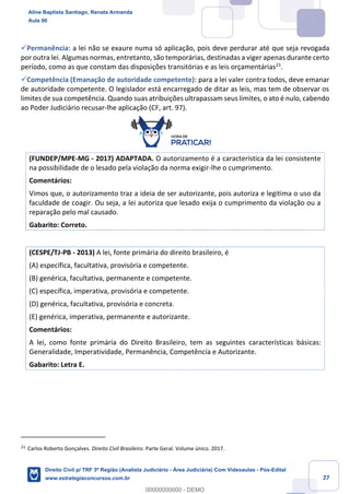 27
✓Permanência: a lei não se exaure numa só aplicação, pois deve perdurar até que seja revogada
por outra lei. Algumas normas, entretanto, são temporárias, destinadas a viger apenas durante certo
período, como as que constam das disposições transitórias e as leis orçamentárias21
.
✓Competência (Emanação de autoridade competente): para a lei valer contra todos, deve emanar
de autoridade competente. O legislador está encarregado de ditar as leis, mas tem de observar os
limites de sua competência. Quando suas atribuições ultrapassam seus limites, o ato é nulo, cabendo
ao Poder Judiciário recusar-lhe aplicação (CF, art. 97).
(FUNDEP/MPE-MG - 2017) ADAPTADA. O autorizamento é a característica da lei consistente
na possibilidade de o lesado pela violação da norma exigir-lhe o cumprimento.
Comentários:
Vimos que, o autorizamento traz a ideia de ser autorizante, pois autoriza e legitima o uso da
faculdade de coagir. Ou seja, a lei autoriza que lesado exija o cumprimento da violação ou a
reparação pelo mal causado.
Gabarito: Correto.
(CESPE/TJ-PB - 2013) A lei, fonte primária do direito brasileiro, é
(A) específica, facultativa, provisória e competente.
(B) genérica, facultativa, permanente e competente.
(C) específica, imperativa, provisória e competente.
(D) genérica, facultativa, provisória e concreta.
(E) genérica, imperativa, permanente e autorizante.
Comentários:
A lei, como fonte primária do Direito Brasileiro, tem as seguintes características básicas:
Generalidade, Imperatividade, Permanência, Competência e Autorizante.
Gabarito: Letra E.
21
Carlos Roberto Gonçalves. Direito Civil Brasileiro. Parte Geral. Volume único. 2017.
Aline Baptista Santiago, Renata Armanda
Aula 00
Direito Civil p/ TRF 3ª Região (Analista Judiciário - Área Judiciária) Com Videoaulas - Pós-Edital
www.estrategiaconcursos.com.br
0
00000000000 - DEMO
 