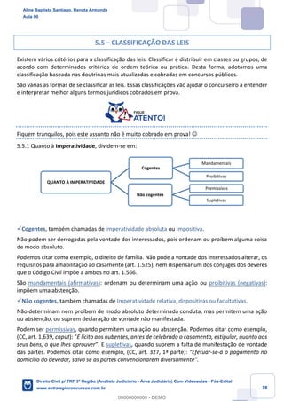28
5.5 – CLASSIFICAÇÃO DAS LEIS
Existem vários critérios para a classificação das leis. Classificar é distribuir em classes ou grupos, de
acordo com determinados critérios de ordem teórica ou prática. Desta forma, adotamos uma
classificação baseada nas doutrinas mais atualizadas e cobradas em concursos públicos.
São várias as formas de se classificar as leis. Essas classificações vão ajudar o concurseiro a entender
e interpretar melhor alguns termos jurídicos cobrados em prova.
Fiquem tranquilos, pois este assunto não é muito cobrado em prova! ☺
5.5.1 Quanto à Imperatividade, dividem-se em:
✓Cogentes, também chamadas de imperatividade absoluta ou impositiva.
Não podem ser derrogadas pela vontade dos interessados, pois ordenam ou proíbem alguma coisa
de modo absoluto.
Podemos citar como exemplo, o direito de família. Não pode a vontade dos interessados alterar, os
requisitos para a habilitação ao casamento (art. 1.525), nem dispensar um dos cônjuges dos deveres
que o Código Civil impõe a ambos no art. 1.566.
São mandamentais (afirmativas): ordenam ou determinam uma ação ou proibitivas (negativas):
impõem uma abstenção.
✓Não cogentes, também chamadas de Imperatividade relativa, dispositivas ou facultativas.
Não determinam nem proíbem de modo absoluto determinada conduta, mas permitem uma ação
ou abstenção, ou suprem declaração de vontade não manifestada.
Podem ser permissivas, quando permitem uma ação ou abstenção. Podemos citar como exemplo,
(CC, art. 1.639, caput): “É lícito aos nubentes, antes de celebrado o casamento, estipular, quanto aos
seus bens, o que lhes aprouver”. E supletivas, quando suprem a falta de manifestação de vontade
das partes. Podemos citar como exemplo, (CC, art. 327, 1ª parte): “Efetuar-se-á o pagamento no
domicílio do devedor, salvo se as partes convencionarem diversamente”.
QUANTO À IMPERATIVIDADE
Cogentes
Mandamentais
Proibitivas
Não cogentes
Premissivas
Supletivas
Aline Baptista Santiago, Renata Armanda
Aula 00
Direito Civil p/ TRF 3ª Região (Analista Judiciário - Área Judiciária) Com Videoaulas - Pós-Edital
www.estrategiaconcursos.com.br
0
00000000000 - DEMO
 