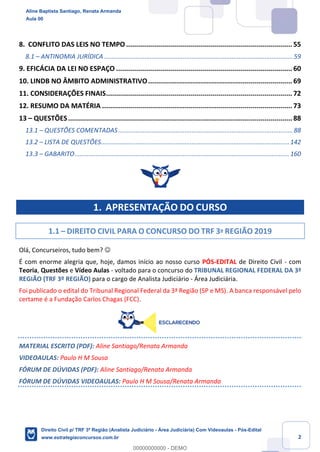 2
8. CONFLITO DAS LEIS NO TEMPO................................................................................... 55
8.1 – ANTINOMIA JURÍDICA ............................................................................................................59
9. EFICÁCIA DA LEI NO ESPAÇO ........................................................................................ 60
10. LINDB NO ÂMBITO ADMINISTRATIVO........................................................................ 69
11. CONSIDERAÇÕES FINAIS............................................................................................. 72
12. RESUMO DA MATÉRIA ............................................................................................... 73
13 – QUESTÕES................................................................................................................ 88
13.1 – QUESTÕES COMENTADAS ....................................................................................................88
13.2 – LISTA DE QUESTÕES............................................................................................................142
13.3 – GABARITO...........................................................................................................................160
1. APRESENTAÇÃO DO CURSO
1.1 – DIREITO CIVIL PARA O CONCURSO DO TRF 3º REGIÃO 2019
Olá, Concurseiros, tudo bem? ☺
É com enorme alegria que, hoje, damos início ao nosso curso PÓS-EDITAL de Direito Civil - com
Teoria, Questões e Vídeo Aulas - voltado para o concurso do TRIBUNAL REGIONAL FEDERAL DA 3ª
REGIÃO (TRF 3º REGIÃO) para o cargo de Analista Judiciário - Área Judiciária.
Foi publicado o edital do Tribunal Regional Federal da 3ª Região (SP e MS). A banca responsável pelo
certame é a Fundação Carlos Chagas (FCC).
MATERIAL ESCRITO (PDF): Aline Santiago/Renata Armanda
VIDEOAULAS: Paulo H M Sousa
FÓRUM DE DÚVIDAS (PDF): Aline Santiago/Renata Armanda
FÓRUM DE DÚVIDAS VIDEOAULAS: Paulo H M Sousa/Renata Armanda
Aline Baptista Santiago, Renata Armanda
Aula 00
Direito Civil p/ TRF 3ª Região (Analista Judiciário - Área Judiciária) Com Videoaulas - Pós-Edital
www.estrategiaconcursos.com.br
0
00000000000 - DEMO
 