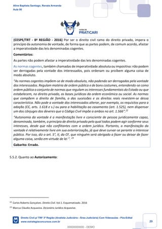 29
(CESPE/TRT - 8ª REGIÃO - 2016) Por ser o direito civil ramo do direito privado, impera o
princípio da autonomia de vontade, de forma que as partes podem, de comum acordo, afastar
a imperatividade das leis denominadas cogentes.
Comentários:
As partes não podem afastar a imperatividade das leis denominadas cogentes.
As normas cogentes, também chamadas de imperatividade absoluta ou impositiva: não podem
ser derrogadas pela vontade dos interessados, pois ordenam ou proíbem alguma coisa de
modo absoluto.
“As normas cogentes impõem-se de modo absoluto, não podendo ser derrogadas pela vontade
dos interessados. Regulam matéria de ordem pública e de bons costumes, entendendo-se como
ordem pública o conjunto de normas que regulam os interesses fundamentais do Estado ou que
estabelecem, no direito privado, as bases jurídicas da ordem econômica ou social. As normas
que compõem o direito de família, o das sucessões e os direitos reais revestem-se dessa
característica. Não pode a vontade dos interessados alterar, por exemplo, os requisitos para a
adoção (CC, arts. 1.618 e s.) ou para a habilitação ao casamento (art. 1.525), nem dispensar
um dos cônjuges dos deveres que o Código Civil impõe a ambos no art. 1.566”.22
“Autonomia da vontade é a manifestação livre e consciente de pessoa juridicamente capaz,
denominado, também, o princípio de direito privado pelo qual todos podem agir conforme seus
interesses, desde que não conflitantes com a ordem jurídica. Portanto, a manifestação da
vontade é relativamente livre em sua exteriorização, já que deve curvar-se perante o interesse
público. Por isso, diz o art. 5°, II, da CF, que ninguém será obrigado a fazer ou deixar de fazer
alguma coisa, senão em virtude de lei ”. 23
Gabarito: Errado.
5.5.2. Quanto ao Autorizamento:
22
Carlos Roberto Gonçalves. Direito Civil. Vol.1. Esquematizado. 2016
23
Marcus Cláudio Acquaviva. Dicionário Jurídico Acquaviva.
Aline Baptista Santiago, Renata Armanda
Aula 00
Direito Civil p/ TRF 3ª Região (Analista Judiciário - Área Judiciária) Com Videoaulas - Pós-Edital
www.estrategiaconcursos.com.br
0
00000000000 - DEMO
 