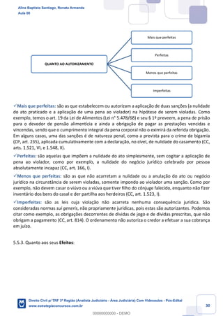 30
✓Mais que perfeitas: são as que estabelecem ou autorizam a aplicação de duas sanções (a nulidade
do ato praticado e a aplicação de uma pena ao violador) na hipótese de serem violadas. Como
exemplo, temos o art. 19 da Lei de Alimentos (Lei n° 5.478/68) e seu § 1º preveem, a pena de prisão
para o devedor de pensão alimentícia e ainda a obrigação de pagar as prestações vencidas e
vincendas, sendo que o cumprimento integral da pena corporal não o eximirá da referida obrigação.
Em alguns casos, uma das sanções é de natureza penal, como a prevista para o crime de bigamia
(CP, art. 235), aplicada cumulativamente com a declaração, no cível, de nulidade do casamento (CC,
arts. 1.521, VI, e 1.548, II).
✓Perfeitas: são aquelas que impõem a nulidade do ato simplesmente, sem cogitar a aplicação de
pena ao violador, como por exemplo, a nulidade do negócio jurídico celebrado por pessoa
absolutamente incapaz (CC, art. 166, I).
✓Menos que perfeitas: são as que não acarretam a nulidade ou a anulação do ato ou negócio
jurídico na circunstância de serem violadas, somente impondo ao violador uma sanção. Como por
exemplo, não devem casar o viúvo ou a viúva que tiver filho do cônjuge falecido, enquanto não fizer
inventário dos bens do casal e der partilha aos herdeiros (CC, art. 1.523, I).
✓Imperfeitas: são as leis cuja violação não acarreta nenhuma consequência jurídica. São
consideradas normas sui generis, não propriamente jurídicas, pois estas são autorizantes. Podemos
citar como exemplo, as obrigações decorrentes de dívidas de jogo e de dívidas prescritas, que não
obrigam a pagamento (CC, art. 814). O ordenamento não autoriza o credor a efetuar a sua cobrança
em juízo.
5.5.3. Quanto aos seus Efeitos:
QUANTO AO AUTORIZAMENTO
Mais que perfeitas
Perfeitas
Menos que perfeitas
Imperfeitas
Aline Baptista Santiago, Renata Armanda
Aula 00
Direito Civil p/ TRF 3ª Região (Analista Judiciário - Área Judiciária) Com Videoaulas - Pós-Edital
www.estrategiaconcursos.com.br
0
00000000000 - DEMO
 