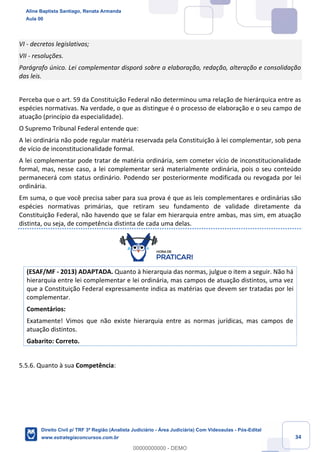 34
VI - decretos legislativos;
VII - resoluções.
Parágrafo único. Lei complementar disporá sobre a elaboração, redação, alteração e consolidação
das leis.
Perceba que o art. 59 da Constituição Federal não determinou uma relação de hierárquica entre as
espécies normativas. Na verdade, o que as distingue é o processo de elaboração e o seu campo de
atuação (princípio da especialidade).
O Supremo Tribunal Federal entende que:
A lei ordinária não pode regular matéria reservada pela Constituição à lei complementar, sob pena
de vício de inconstitucionalidade formal.
A lei complementar pode tratar de matéria ordinária, sem cometer vício de inconstitucionalidade
formal, mas, nesse caso, a lei complementar será materialmente ordinária, pois o seu conteúdo
permanecerá com status ordinário. Podendo ser posteriormente modificada ou revogada por lei
ordinária.
Em suma, o que você precisa saber para sua prova é que as leis complementares e ordinárias são
espécies normativas primárias, que retiram seu fundamento de validade diretamente da
Constituição Federal, não havendo que se falar em hierarquia entre ambas, mas sim, em atuação
distinta, ou seja, de competência distinta de cada uma delas.
(ESAF/MF - 2013) ADAPTADA. Quanto à hierarquia das normas, julgue o item a seguir. Não há
hierarquia entre lei complementar e lei ordinária, mas campos de atuação distintos, uma vez
que a Constituição Federal expressamente indica as matérias que devem ser tratadas por lei
complementar.
Comentários:
Exatamente! Vimos que não existe hierarquia entre as normas jurídicas, mas campos de
atuação distintos.
Gabarito: Correto.
5.5.6. Quanto à sua Competência:
Aline Baptista Santiago, Renata Armanda
Aula 00
Direito Civil p/ TRF 3ª Região (Analista Judiciário - Área Judiciária) Com Videoaulas - Pós-Edital
www.estrategiaconcursos.com.br
0
00000000000 - DEMO
 