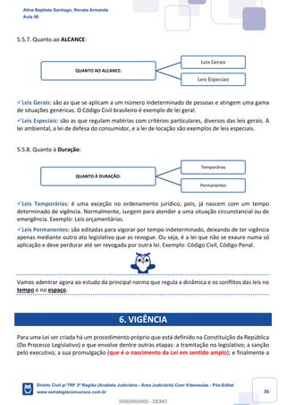 36
5.5.7. Quanto ao ALCANCE:
✓Leis Gerais: são as que se aplicam a um número indeterminado de pessoas e atingem uma gama
de situações genéricas. O Código Civil brasileiro é exemplo de lei geral.
✓Leis Especiais: são as que regulam matérias com critérios particulares, diversos das leis gerais. A
lei ambiental, a lei de defesa do consumidor, e a lei de locação são exemplos de leis especiais.
5.5.8. Quanto à Duração:
✓Leis Temporárias: é uma exceção no ordenamento jurídico, pois, já nascem com um tempo
determinado de vigência. Normalmente, surgem para atender a uma situação circunstancial ou de
emergência. Exemplo: Leis orçamentárias.
✓Leis Permanentes: são editadas para vigorar por tempo indeterminado, deixando de ter vigência
apenas mediante outro ato legislativo que as revogue. Ou seja, é a lei que não se exaure numa só
aplicação e deve perdurar até ser revogada por outra lei. Exemplo: Código Civil, Código Penal.
Vamos adentrar agora ao estudo da principal norma que regula a dinâmica e os conflitos das leis no
tempo e no espaço.
6. VIGÊNCIA
Para uma Lei ser criada há um procedimento próprio que está definido na Constituição da República
(Do Processo Legislativo) e que envolve dentre outras etapas: a tramitação no legislativo; a sanção
pelo executivo; a sua promulgação (que é o nascimento da Lei em sentido amplo); e finalmente a
QUANTO AO ALCANCE:
Leis Gerais
Leis Especiais
QUANTO À DURAÇÃO:
Temporárias
Permanentes
Aline Baptista Santiago, Renata Armanda
Aula 00
Direito Civil p/ TRF 3ª Região (Analista Judiciário - Área Judiciária) Com Videoaulas - Pós-Edital
www.estrategiaconcursos.com.br
0
00000000000 - DEMO
 
