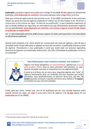37
publicação, passando a vigorar de acordo com o Artigo 1º da LINDB 45 dias depois de oficialmente
publicada, salvo disposição em contrário. Este prazo expresso neste artigo refere-se às leis.
Note que o início de vigência da lei está previsto no art. 1º da LINBD. Geralmente, as leis costumam
indicar seu prazo de início de vigência, podendo ser inferior aos 45 dias citados na lei. No Brasil, é
comum que as leis entrem em vigor “na data de sua publicação”, o que é bastante inoportuno, já
que a entrada imediata em vigor deve ser reservada às leis que efetivamente apresentam urgência
em sua aplicabilidade. Salvo disposição em contrário, a lei começa a vigorar no país 45 dias depois
de publicada no órgão oficial:
Art. 1o
. Salvo disposição contrária, a lei começa a vigorar em todo o país quarenta e cinco dias depois
de oficialmente publicada.
Quanto mais complexa a lei, maior deverá ser o prazo para seu início de vigência, a fim de que a
sociedade tenha tempo hábil para se adaptar ao novo ato normativo. A publicação indicará o início
da vigência. Previamente a essa publicação é curial que exista todo um processo legislativo,
basicamente disposto na Constituição Federal (arts. 59 a 69). A finalidade da publicação é tornar a
lei conhecida.26
Então, pelo que vimos, sempre que uma lei for publicada sem ter uma menção expressa sobre
quando entrará em vigor, em regra o prazo para início de vigência é de 45 dias depois da sua
publicação (art.1º da LINDB).
26
Sílvio de Salvo Venosa, Direito Civil I, Parte Geral, Ed. Atlas, 11ª ed.
“MAS PROFESSORA O QUE SIGNIFICA VIGORAR, TER VIGÊNCIA”?
Vigorar é ter força obrigatória, ter executoriedade, significa que a Lei já
pode produzir efeitos para os casos concretos nela previstos, ou seja,
aquelas situações reais que se enquadram em sua regulamentação.
É como se a lei fosse um ser vivo e que, enquanto vigente, tem “vida”. A
vigência basicamente deve ser analisada sob dois aspectos que serão
abordados, mais detalhadamente, no decorrer desta aula, são eles: ¹o
tempo (quando começam e quando terminam seus efeitos) e ²o espaço
(o território em que a lei terá validade).
Aline Baptista Santiago, Renata Armanda
Aula 00
Direito Civil p/ TRF 3ª Região (Analista Judiciário - Área Judiciária) Com Videoaulas - Pós-Edital
www.estrategiaconcursos.com.br
0
00000000000 - DEMO
 