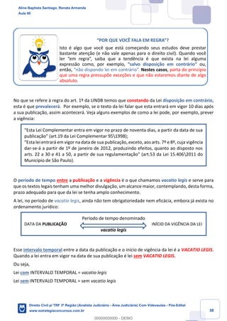 38
No que se refere à regra do art. 1º da LINDB temos que constando da Lei disposição em contrário,
esta é que prevalecerá. Por exemplo, se o texto da lei falar que esta entrará em vigor 10 dias após
a sua publicação, assim acontecerá. Veja alguns exemplos de como a lei pode, por exemplo, prever
a vigência:
“Esta Lei Complementar entra em vigor no prazo de noventa dias, a partir da data de sua
publicação” (art.19 da Lei Complementar 951998);
“Esta lei entrará em vigor na data de sua publicação, exceto, aos arts. 7º e 8º, cuja vigência
dar-se-á a partir de 1º de janeiro de 2012, produzindo efeitos, quanto ao disposto nos
arts. 22 a 30 e 41 a 50, a partir de sua regulamentação” (art.53 da Lei 15.4062011 do
Município de São Paulo).
O período de tempo entre a publicação e a vigência é o que chamamos vacatio legis e serve para
que os textos legais tenham uma melhor divulgação, um alcance maior, contemplando, desta forma,
prazo adequado para que da lei se tenha amplo conhecimento.
A lei, no período de vacatio legis, ainda não tem obrigatoriedade nem eficácia, embora já exista no
ordenamento jurídico:
Período de tempo denominado
DATA DA PUBLICAÇÃO INÍCIO DA VIGÊNCIA DA LEI
vacatio legis
Esse intervalo temporal entre a data da publicação e o início de vigência da lei é a VACATIO LEGIS.
Quando a lei entra em vigor na data de sua publicação é lei sem VACATIO LEGIS.
Ou seja,
Lei com INTERVALO TEMPORAL = vacatio legis
Lei sem INTERVALO TEMPORAL = sem vacatio legis
“POR QUE VOCÊ FALA EM REGRA”?
Isto é algo que você que está começando seus estudos deve prestar
bastante atenção (e não vale apenas para o direito civil). Quando você
ler “em regra”, saiba que a tendência é que exista na lei alguma
expressão como, por exemplo, “salvo disposição em contrário” ou,
então, “não dispondo lei em contrário”. Nestes casos, parta do princípio
que uma regra pressupõe exceções e que não estaremos diante de algo
absoluto.
Aline Baptista Santiago, Renata Armanda
Aula 00
Direito Civil p/ TRF 3ª Região (Analista Judiciário - Área Judiciária) Com Videoaulas - Pós-Edital
www.estrategiaconcursos.com.br
0
00000000000 - DEMO
 