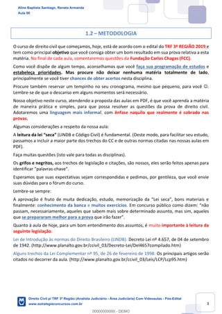3
1.2 – METODOLOGIA
O curso de direito civil que começamos, hoje, está de acordo com o edital do TRF 3º REGIÃO 2019 e
tem como principal objetivo que você consiga obter um bom resultado em sua prova relativa a esta
matéria. No final de cada aula, comentaremos questões da Fundação Carlos Chagas (FCC).
Como você dispõe de algum tempo, aconselhamos que você faça sua programação de estudos e
estabeleça prioridades. Mas procure não deixar nenhuma matéria totalmente de lado,
principalmente se você tiver chances de obter acertos nesta disciplina.
Procure também reservar um tempinho no seu cronograma, mesmo que pequeno, para você ☺.
Lembre-se de que o descanso em alguns momentos será necessário.
Nosso objetivo neste curso, atendendo a proposta das aulas em PDF, é que você aprenda a matéria
de maneira prática e simples, para que possa resolver as questões da prova de direito civil.
Adotaremos uma linguagem mais informal, com ênfase naquilo que realmente é cobrado nas
provas.
Algumas considerações a respeito da nossa aula:
A leitura da lei “seca” (LINDB e Código Civil) é fundamental. (Deste modo, para facilitar seu estudo,
passamos a incluir a maior parte dos trechos do CC e de outras normas citadas nas nossas aulas em
PDF).
Faça muitas questões (isto vale para todas as disciplinas).
Os grifos e negritos, aos trechos de legislação e citações, são nossos, eles serão feitos apenas para
identificar “palavras-chave”.
Esperamos que suas expectativas sejam correspondidas e pedimos, por gentileza, que você envie
suas dúvidas para o fórum do curso.
Lembre-se sempre:
A aprovação é fruto de muita dedicação, estudo, memorização da “Lei seca”, bons materiais e
finalmente: conhecimento da banca e muitos exercícios. Em concurso público como dizem: “não
passam, necessariamente, aqueles que sabem mais sobre determinado assunto, mas sim, aqueles
que se prepararam melhor para a prova que irão fazer”.
Quanto à aula de hoje, para um bom entendimento dos assuntos, é muito importante à leitura da
seguinte legislação:
Lei de Introdução às normas do Direito Brasileiro (LINDB): Decreto Lei nº 4.657, de 04 de setembro
de 1942. (http://www.planalto.gov.br/ccivil_03/Decreto-Lei/Del4657compilado.htm)
Alguns trechos da Lei Complementar nº 95, de 26 de fevereiro de 1998: Os principais artigos serão
citados no decorrer da aula. (http://www.planalto.gov.br/ccivil_03/Leis/LCP/Lcp95.htm)
Aline Baptista Santiago, Renata Armanda
Aula 00
Direito Civil p/ TRF 3ª Região (Analista Judiciário - Área Judiciária) Com Videoaulas - Pós-Edital
www.estrategiaconcursos.com.br
0
00000000000 - DEMO
 