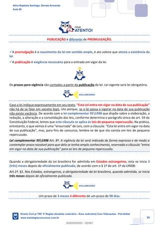 39
PUBLICAÇÃO é diferente de PROMULGAÇÃO.
✓A promulgação é o nascimento da lei em sentido amplo, é ato solene que atesta a existência da
lei.
✓A publicação é exigência necessária para a entrada em vigor da lei.
Os prazos para vigência são contados a partir da publicação da lei. Lei vigente será lei obrigatória.
Caso a lei indique expressamente em seu texto, “Esta Lei entra em vigor na data de sua publicação”
não há de se falar em vacatio legis, isto porque, se a lei passa a vigorar na data de sua publicação
não existe vacância. De acordo com a lei complementar 951998 que dispõe sobre a elaboração, a
redação, a alteração e a consolidação das leis, conforme determina o parágrafo único do art. 59 da
Constituição Federal, temos que esta cláusula se aplica às leis de pequena repercussão. Na prática,
entretanto, o que vemos é uma “enxurrada” de Leis, com a cláusula: “Esta lei entra em vigor na data
de sua publicação”, mas, para fins de concurso, lembre-se de que ela consta em leis de pequena
repercussão.
Lei complementar 951998 Art. 8º. A vigência da lei será indicada de forma expressa e de modo a
contemplar prazo razoável para que dela se tenha amplo conhecimento, reservada a cláusula "entra
em vigor na data de sua publicação" para as leis de pequena repercussão.
Quando a obrigatoriedade da Lei brasileira for admitida em Estados estrangeiros, esta se inicia 3
(três) meses depois de oficialmente publicada, de acordo com o § 1º do art. 1º da LINDB:
Art.1º. §1. Nos Estados, estrangeiros, a obrigatoriedade da lei brasileira, quando admitida, se inicia
três meses depois de oficialmente publicada.
Um prazo de 3 meses é diferente de um prazo de 90 dias.
Aline Baptista Santiago, Renata Armanda
Aula 00
Direito Civil p/ TRF 3ª Região (Analista Judiciário - Área Judiciária) Com Videoaulas - Pós-Edital
www.estrategiaconcursos.com.br
0
00000000000 - DEMO
 
