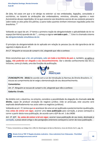 40
De fato, há casos em que a lei obriga no exterior: a) nas embaixadas, legações, consulados e
escritórios, no tocante às atribuições dos embaixadores, ministros, cônsules, agentes e mais
funcionários dessas repartições; b) no que concerne aos brasileiros acerca de seu estatuto pessoal e
sobre todos os atos pelas leis pátrias; c) para todos quantos tenham interesses regulados pelas leis
brasileiras. 27
Voltando ao caput do art. 1º temos a primeira noção da obrigatoriedade e aplicabilidade da lei no
espaço (território) quando ele diz “... começa a vigorar em todo o país ...”. Este é o chamado sistema
da obrigatoriedade simultânea da lei.
O princípio da obrigatoriedade da lei aplicado em relação às pessoas (ou da não ignorância de lei
vigente) é objeto do art. 3º:
Art.3°. Ninguém se escusa de cumprir a lei, alegando que não a conhece.
Disto concluímos que a lei, em princípio, vale em todo o território do país e, também, se aplica a
todos, não podendo ser alegado o seu desconhecimento. Dar o devido conhecimento das leis é,
inclusive, como já citado, uma das funções da publicação.
(FUNCAB/PC-PA - 2016) De acordo com a Lei de Introdução às Normas do Direito Brasileiro. A
escusa ao cumprimento da lei exige a demonstração de seu desconhecimento.
Comentários:
Art. 3°. Ninguém se escusa de cumprir a lei, alegando que não a conhece.
Gabarito: Errado.
No âmbito civil, a doutrina, no entanto, considera a possibilidade da alegação do chamado erro de
direito, capaz de produzir anulação do negócio jurídico. (não se preocupe, este assunto será
explicado detalhadamente nas aulas sobre os negócios jurídicos).
Voltando ao art. 1º, temos que se acontecer de uma Lei ser publicada e posteriormente à publicação,
mas antes de entrar em vigor, ocorrer uma nova publicação para correção, o prazo começará a
correr a partir desta nova publicação, de acordo com o §3º do art. 1 da LINDB:
Art. 1º. §3º. Se, antes de entrar a lei em vigor, ocorrer nova publicação de seu texto, destinada a
correção, o prazo deste artigo e dos parágrafos anteriores começará a correr da nova publicação.
27
Clovis, Comentários ao Código Civil, 1/90, Em Washington de Barros Monteiro, Curso de Direito Civil 1, pág. 35.
Aline Baptista Santiago, Renata Armanda
Aula 00
Direito Civil p/ TRF 3ª Região (Analista Judiciário - Área Judiciária) Com Videoaulas - Pós-Edital
www.estrategiaconcursos.com.br
0
00000000000 - DEMO
 