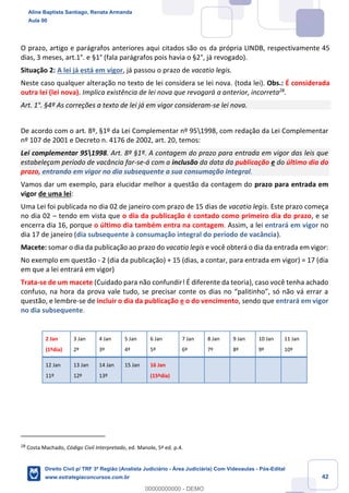 42
O prazo, artigo e parágrafos anteriores aqui citados são os da própria LINDB, respectivamente 45
dias, 3 meses, art.1°. e §1° (fala parágrafos pois havia o §2°, já revogado).
Situação 2: A lei já está em vigor, já passou o prazo de vacatio legis.
Neste caso qualquer alteração no texto de lei considera se lei nova. (toda lei). Obs.: É considerada
outra lei (lei nova). Implica existência de lei nova que revogará a anterior, incorreta28
.
Art. 1°. §4º As correções a texto de lei já em vigor consideram-se lei nova.
De acordo com o art. 8º, §1º da Lei Complementar nº 951998, com redação da Lei Complementar
nº 107 de 2001 e Decreto n. 4176 de 2002, art. 20, temos:
Lei complementar 951998. Art. 8º §1º. A contagem do prazo para entrada em vigor das leis que
estabeleçam período de vacância far-se-á com a inclusão da data da publicação e do último dia do
prazo, entrando em vigor no dia subsequente a sua consumação integral.
Vamos dar um exemplo, para elucidar melhor a questão da contagem do prazo para entrada em
vigor de uma lei:
Uma Lei foi publicada no dia 02 de janeiro com prazo de 15 dias de vacatio legis. Este prazo começa
no dia 02 – tendo em vista que o dia da publicação é contado como primeiro dia do prazo, e se
encerra dia 16, porque o último dia também entra na contagem. Assim, a lei entrará em vigor no
dia 17 de janeiro (dia subsequente à consumação integral do período de vacância).
Macete: somar o dia da publicação ao prazo do vacatio legis e você obterá o dia da entrada em vigor:
No exemplo em questão - 2 (dia da publicação) + 15 (dias, a contar, para entrada em vigor) = 17 (dia
em que a lei entrará em vigor)
Trata-se de um macete (Cuidado para não confundir! É diferente da teoria), caso você tenha achado
confuso, na hora da prova vale tudo, se precisar conte os dias no “palitinho”, só não vá errar a
questão, e lembre-se de incluir o dia da publicação e o do vencimento, sendo que entrará em vigor
no dia subsequente.
2 Jan
(1ºdia)
3 Jan
2º
4 Jan
3º
5 Jan
4º
6 Jan
5º
7 Jan
6º
8 Jan
7º
9 Jan
8º
10 Jan
9º
11 Jan
10º
12 Jan
11º
13 Jan
12º
14 Jan
13º
15 Jan 16 Jan
(15ºdia)
28
Costa Machado, Código Civil Interpretado, ed. Manole, 5ª ed. p.4.
Aline Baptista Santiago, Renata Armanda
Aula 00
Direito Civil p/ TRF 3ª Região (Analista Judiciário - Área Judiciária) Com Videoaulas - Pós-Edital
www.estrategiaconcursos.com.br
0
00000000000 - DEMO
 