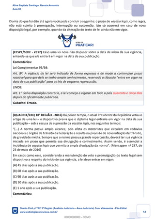 43
Diante do que foi dito até agora você pode concluir o seguinte: o prazo de vacatio legis, como regra,
não está sujeito à prorrogação, interrupção ou suspensão. Isto só ocorrerá em caso de nova
disposição legal, por exemplo, quando da alteração do texto de lei ainda não em vigor.
(CESPE/SEDF - 2017) Caso uma lei nova não dispuser sobre a data de início da sua vigência,
entende-se que ela entrará em vigor na data da sua publicação.
Comentários:
Lei Complementar 95/98:
Art. 8º. A vigência da lei será indicada de forma expressa e de modo a contemplar prazo
razoável para que dela se tenha amplo conhecimento, reservada a cláusula "entra em vigor na
data de sua publicação" para as leis de pequena repercussão.
LINDB:
Art. 1°. Salvo disposição contrária, a lei começa a vigorar em todo o país quarenta e cinco dias
depois de oficialmente publicada.
Gabarito: Errado.
(QUADRIX/CRQ 18° REGIÃO - 2016) Há pouco tempo, o atual Presidente da República vetou o
artigo de uma lei – o dispositivo previa que o diploma legal entraria em vigor na data de sua
publicação – sob a escusa de supressão da vacatio legis, nos seguintes termos:
“(...) A norma possui amplo alcance, pois afeta os motoristas que circulam em rodovias
nacionais e órgãos de trânsito da Federação e resulta na previsão de nova infração de trânsito,
de gravidade média. Sempre que a norma possua grande repercussão, deverá ter sua vigência
iniciada em prazo que permita sua divulgação e conhecimento. Assim sendo, é essencial a
incidência de vacatio legis que permita a ampla divulgação da norma”. (Mensagem nº 287, de
23 de maio de 2016)
Em casos como esse, considerando a manutenção do veto e promulgação do texto legal sem
dispositivo a respeito do início de sua vigência, a lei deve entrar em vigor:
(A) 45 dias após a sua publicação.
(B) 60 dias após a sua publicação.
(C) 90 dias após a sua publicação.
(D) 30 dias após a sua publicação.
(E) 1 ano após a sua publicação.
Comentários:
Aline Baptista Santiago, Renata Armanda
Aula 00
Direito Civil p/ TRF 3ª Região (Analista Judiciário - Área Judiciária) Com Videoaulas - Pós-Edital
www.estrategiaconcursos.com.br
0
00000000000 - DEMO
 