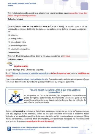 44
Art. 1°. Salvo disposição contrária, a lei começa a vigorar em todo o país quarenta e cinco dias
depois de oficialmente publicada.
Gabarito: Letra A.
(FEPESE/PREFEITURA DE BALNEÁRIO CAMBORIÚ – SC - 2015) De acordo com a Lei de
Introdução às normas do Direito Brasileiro, as correções a texto de lei já em vigor consideram-
se:
(A) lei nova.
(B) lei reguladora.
(C) emenda corretiva.
(D) emenda legislativa.
(E) substitutivo legislativo.
Comentários:
Art. 1°. § 4°. As correções a texto de lei já em vigor consideram-se lei nova.
Gabarito: Letra A.
CONTINUANDO!
O caput do artigo 2º da LINDB diz o seguinte:
Art. 2º Não se destinando a vigência temporária, a Lei terá vigor até que outra a modifique ou
revogue.
Este é chamado princípio da continuidade das leis. É quando uma lei pode ter vigência para o futuro
sem prazo determinado, durando até que seja modificada ou revogada por outra.
Assim, a lei temporária extingue-se ¹terminado o prazo que consta de seu texto ou ²quando cumpre
com seu objetivo. Como exemplo, temos as leis que concedem benefícios e incentivos fiscais
limitados a um período específico de tempo e também as leis relacionadas ao orçamento (deste
modo, por exemplo, a vigência de lei orçamentária, que estabelece a despesa e a receita nacional
pelo período de um ano, cessará pelo decurso do tempo).
"OK, ATÉ AGORA EU ENTENDI, MAS O QUE É TER VIGÊNCIA
TEMPORÁRIA”?
As leis podem ter “prazo de validade”, leis temporárias são aquelas com
prazo de vigência determinado. Normalmente são criadas para um fim
específico e, diferentemente das demais, terão uma data de extinção, de
certa forma, predeterminada.
Aline Baptista Santiago, Renata Armanda
Aula 00
Direito Civil p/ TRF 3ª Região (Analista Judiciário - Área Judiciária) Com Videoaulas - Pós-Edital
www.estrategiaconcursos.com.br
0
00000000000 - DEMO
 