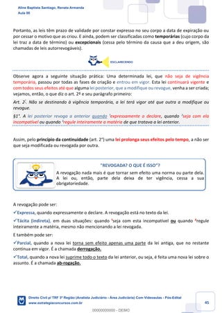45
Portanto, as leis têm prazo de validade por constar expresso no seu corpo a data de expiração ou
por cessar o motivo que as criou. E ainda, podem ser classificadas como temporárias (cujo corpo da
lei traz a data de término) ou excepcionais (cessa pelo término da causa que a deu origem, são
chamadas de leis autorrevogáveis).
Observe agora a seguinte situação prática: Uma determinada lei, que não seja de vigência
temporária, passou por todas as fases de criação e entrou em vigor. Esta lei continuará vigente e
com todos seus efeitos até que alguma lei posterior, que a modifique ou revogue, venha a ser criada;
vejamos, então, o que diz o art. 2º e seu parágrafo primeiro:
Art. 2°
. Não se destinando à vigência temporária, a lei terá vigor até que outra a modifique ou
revogue.
§1°. A lei posterior revoga a anterior quando ¹expressamente o declare, quando ²seja com ela
incompatível ou quando ³regule inteiramente a matéria de que tratava a lei anterior.
Assim, pelo princípio da continuidade (art. 2°) uma lei prolonga seus efeitos pelo tempo, a não ser
que seja modificada ou revogada por outra.
A revogação pode ser:
✓Expressa, quando expressamente o declare. A revogação está no texto da lei.
✓Tácita (indireta), em duas situações: quando ¹seja com esta incompatível ou quando ²regule
inteiramente a matéria, mesmo não mencionando a lei revogada.
E também pode ser:
✓Parcial, quando a nova lei torna sem efeito apenas uma parte da lei antiga, que no restante
continua em vigor. É a chamada derrogação.
✓Total, quando a nova lei suprime todo o texto da lei anterior, ou seja, é feita uma nova lei sobre o
assunto. É a chamada ab-rogação.
"REVOGADA? O QUE É ISSO”?
A revogação nada mais é que tornar sem efeito uma norma ou parte dela.
A lei ou, então, parte dela deixa de ter vigência, cessa a sua
obrigatoriedade.
Aline Baptista Santiago, Renata Armanda
Aula 00
Direito Civil p/ TRF 3ª Região (Analista Judiciário - Área Judiciária) Com Videoaulas - Pós-Edital
www.estrategiaconcursos.com.br
0
00000000000 - DEMO
 