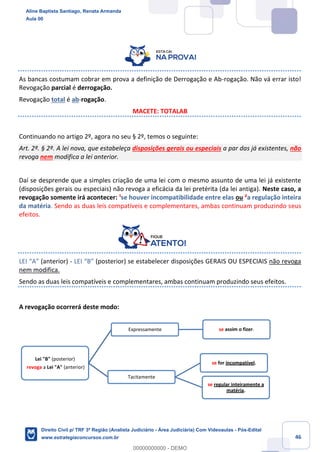 46
As bancas costumam cobrar em prova a definição de Derrogação e Ab-rogação. Não vá errar isto!
Revogação parcial é derrogação.
Revogação total é ab-rogação.
MACETE: TOTALAB
Continuando no artigo 2º, agora no seu § 2º, temos o seguinte:
Art. 2º. § 2º. A lei nova, que estabeleça disposições gerais ou especiais a par das já existentes, não
revoga nem modifica a lei anterior.
Daí se desprende que a simples criação de uma lei com o mesmo assunto de uma lei já existente
(disposições gerais ou especiais) não revoga a eficácia da lei pretérita (da lei antiga). Neste caso, a
revogação somente irá acontecer: ¹se houver incompatibilidade entre elas ou ²a regulação inteira
da matéria. Sendo as duas leis compatíveis e complementares, ambas continuam produzindo seus
efeitos.
LEI “A” (anterior) - LEI “B” (posterior) se estabelecer disposições GERAIS OU ESPECIAIS não revoga
nem modifica.
Sendo as duas leis compatíveis e complementares, ambas continuam produzindo seus efeitos.
A revogação ocorrerá deste modo:
Lei "B" (posterior)
revoga a Lei "A" (anterior)
Tacitamente
se for incompatível.
se regular inteiramente a
matéria.
Expressamente se assim o fizer.
Aline Baptista Santiago, Renata Armanda
Aula 00
Direito Civil p/ TRF 3ª Região (Analista Judiciário - Área Judiciária) Com Videoaulas - Pós-Edital
www.estrategiaconcursos.com.br
0
00000000000 - DEMO
 