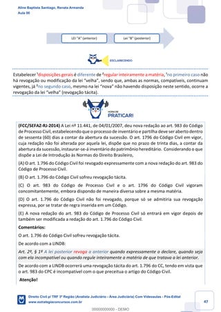 47
Estabelecer ¹disposições gerais é diferente de ²regular inteiramente a matéria, ¹no primeiro caso não
há revogação ou modificação da lei “velha”, sendo que, ambas as normas, compatíveis, continuam
vigentes, já ²no segundo caso, mesmo na lei “nova” não havendo disposição neste sentido, ocorre a
revogação da lei “velha” (revogação tácita).
(FCC/SEFAZ-RJ-2014) A Lei nº 11.441, de 04/01/2007, deu nova redação ao art. 983 do Código
de Processo Civil, estabelecendo que o processo de inventário e partilha deve ser aberto dentro
de sessenta (60) dias a contar da abertura da sucessão. O art. 1796 do Código Civil em vigor,
cuja redação não foi alterada por aquela lei, dispõe que no prazo de trinta dias, a contar da
abertura da sucessão, instaurar-se-á inventário do patrimônio hereditário. Considerando o que
dispõe a Lei de Introdução às Normas do Direito Brasileiro,
(A) O art. 1.796 do Código Civil foi revogado expressamente com a nova redação do art. 983 do
Código de Processo Civil.
(B) O art. 1.796 do Código Civil sofreu revogação tácita.
(C) O art. 983 do Código de Processo Civil e o art. 1796 do Código Civil vigoram
concomitantemente, embora dispondo de maneira diversa sobre a mesma matéria.
(D) O art. 1.796 do Código Civil não foi revogado, porque só se admitiria sua revogação
expressa, por se tratar de regra inserida em um Código.
(E) A nova redação do art. 983 do Código de Processo Civil só entrará em vigor depois de
também ser modificada a redação do art. 1.796 do Código Civil.
Comentários:
O art. 1.796 do Código Civil sofreu revogação tácita.
De acordo com a LINDB:
Art. 2º, § 1º A lei posterior revoga a anterior quando expressamente o declare, quando seja
com ela incompatível ou quando regule inteiramente a matéria de que tratava a lei anterior.
De acordo com a LINDB ocorrerá uma revogação tácita do art. 1.796 do CC, tendo em vista que
o art. 983 do CPC é incompatível com o que preceitua o artigo do Código Civil.
Atenção!
LEI "A" (anterior) Lei "B" (posterior)
Aline Baptista Santiago, Renata Armanda
Aula 00
Direito Civil p/ TRF 3ª Região (Analista Judiciário - Área Judiciária) Com Videoaulas - Pós-Edital
www.estrategiaconcursos.com.br
0
00000000000 - DEMO
 