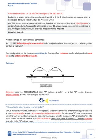 48
Vale ressaltar que a Lei 13.105/2015 revogou o art. 983 do CPC.
Portanto, o prazo para a instauração do inventário é de 2 (dois) meses, de acordo com a
disposição do NCPC (Novo Código de Processo Civil):
Art. 611. O processo de inventário e de partilha deve ser instaurado dentro de 2 (dois) meses, a
contar da abertura da sucessão, ultimando-se nos 12 (doze) meses subsequentes, podendo o
juiz prorrogar esses prazos, de ofício ou a requerimento de parte.
Gabarito: Letra B.
Ainda no artigo 2º, agora em seu §3º temos:
Art. 2º. §3º. Salvo disposição em contrário, a lei revogada não se restaura por ter a lei revogadora
perdido a vigência”.
Este parágrafo trata da chamada repristinação. Que significa restaurar o valor obrigatório de uma
lei que foi anteriormente revogada.
Exemplo:
Somente ocorrerá REPRISTINAÇÃO (Lei “A” voltará a valer) se a Lei “C” assim dispuser
expressamente. Não há repristinação automática.
“É importante saber o que é repristinação?”
Sim, é muito importante. Além disso, você precisa saber que em nosso ordenamento jurídico não é
aceita a repristinação, exceto se houver disposição em contrário. Se a lei nova “B”, que revogou uma
lei velha “A”, for também revogada, posteriormente, por uma lei mais nova “C”, a lei velha “A” não
volta a valer automaticamente. Isso só irá acontecer se no texto da lei mais nova “C” estiver expresso
que a lei velha “A” volta a valer.
Aline Baptista Santiago, Renata Armanda
Aula 00
Direito Civil p/ TRF 3ª Região (Analista Judiciário - Área Judiciária) Com Videoaulas - Pós-Edital
www.estrategiaconcursos.com.br
0
00000000000 - DEMO
 