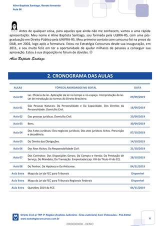 4
Antes de qualquer coisa, para aqueles que ainda não me conhecem, vamos a uma rápida
apresentação: Meu nome é Aline Baptista Santiago, sou formada pela ULBRA-RS, com uma pós-
graduação em Direito Público pela UNIFRA-RS. Meu primeiro contato com concurso foi na prova da
OAB, em 2002, logo após a formatura. Estou no Estratégia Concursos desde sua inauguração, em
2011, e sou muito feliz em ter a oportunidade de ajudar milhares de pessoas a conseguir sua
aprovação. Estou à sua disposição no fórum de dúvidas. ☺
Aline Baptista Santiago.
2. CRONOGRAMA DAS AULAS
AULAS TÓPICOS ABORDADOS NO EDITAL DATA
Aula 00
Lei. Eficácia da lei. Aplicação da lei no tempo e no espaço. Interpretação da lei.
Lei de Introdução às normas do Direito Brasileiro.
09/09/2019
Aula 01
Das Pessoas Naturais: Da Personalidade e Da Capacidade. Dos Direitos da
Personalidade. Domicílio Civil.
16/09/2019
Aula 02 Das pessoas jurídicas. Domicílio Civil. 23/09/2019
Aula 03 Bens. 30/09/2019
Aula 04
Dos Fatos Jurídicos: Dos negócios jurídicos; Dos atos jurídicos lícitos. Prescrição
e decadência.
07/10/2019
Aula 05 Do Direito das Obrigações. 14/10/2019
Aula 06 Dos Atos Ilícitos. Da Responsabilidade Civil. 21/10/2019
Aula 07
Dos Contratos: Das Disposições Gerais; Da Compra e Venda; Da Prestação de
Serviço; Do Mandato; Da Transação. Empreitada (cap. VIII do Título VI do CC).
28/10/2019
Aula 08 Do Penhor, Da Hipoteca e Da Anticrese. 04/11/2019
Aula Extra Mapa da Lei da FCC para Tribunais Disponível
Aula Extra Mapa da Lei da FCC para Tribunais Regionais Federais Disponível
Aula Extra Questões 2019 da FCC 04/11/2019
Aline Baptista Santiago, Renata Armanda
Aula 00
Direito Civil p/ TRF 3ª Região (Analista Judiciário - Área Judiciária) Com Videoaulas - Pós-Edital
www.estrategiaconcursos.com.br
0
00000000000 - DEMO
 