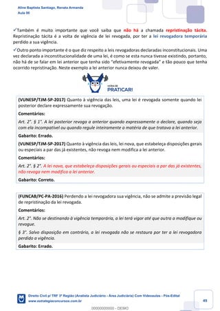 49
✓Também é muito importante que você saiba que não há a chamada repristinação tácita.
Repristinação tácita é a volta de vigência de lei revogada, por ter a lei revogadora temporária
perdido a sua vigência.
✓Outro ponto importante é o que diz respeito a leis revogadoras declaradas inconstitucionais. Uma
vez declarada a inconstitucionalidade de uma lei, é como se esta nunca tivesse existindo, portanto,
não há de se falar em lei anterior que tenha sido “efetivamente revogada” e tão pouco que tenha
ocorrido repristinação. Neste exemplo a lei anterior nunca deixou de valer.
(VUNESP/TJM-SP-2017) Quanto à vigência das leis, uma lei é revogada somente quando lei
posterior declare expressamente sua revogação.
Comentários:
Art. 2°. § 1°. A lei posterior revoga a anterior quando expressamente o declare, quando seja
com ela incompatível ou quando regule inteiramente a matéria de que tratava a lei anterior.
Gabarito: Errado.
(VUNESP/TJM-SP-2017) Quanto à vigência das leis, lei nova, que estabeleça disposições gerais
ou especiais a par das já existentes, não revoga nem modifica a lei anterior.
Comentários:
Art. 2°. § 2°. A lei nova, que estabeleça disposições gerais ou especiais a par das já existentes,
não revoga nem modifica a lei anterior.
Gabarito: Correto.
(FUNCAB/PC-PA-2016) Perdendo a lei revogadora sua vigência, não se admite a previsão legal
de repristinação da lei revogada.
Comentários:
Art. 2°. Não se destinando à vigência temporária, a lei terá vigor até que outra a modifique ou
revogue.
§ 3°. Salvo disposição em contrário, a lei revogada não se restaura por ter a lei revogadora
perdido a vigência.
Gabarito: Errado.
Aline Baptista Santiago, Renata Armanda
Aula 00
Direito Civil p/ TRF 3ª Região (Analista Judiciário - Área Judiciária) Com Videoaulas - Pós-Edital
www.estrategiaconcursos.com.br
0
00000000000 - DEMO
 