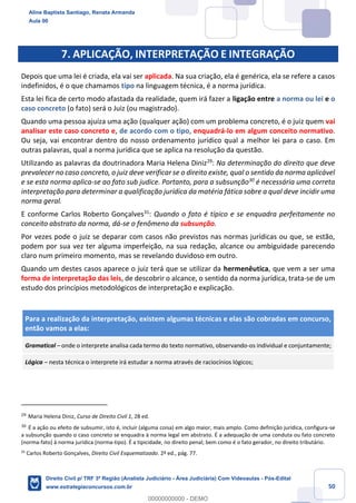 50
7. APLICAÇÃO, INTERPRETAÇÃO E INTEGRAÇÃO
Depois que uma lei é criada, ela vai ser aplicada. Na sua criação, ela é genérica, ela se refere a casos
indefinidos, é o que chamamos tipo na linguagem técnica, é a norma jurídica.
Esta lei fica de certo modo afastada da realidade, quem irá fazer a ligação entre a norma ou lei e o
caso concreto (o fato) será o Juiz (ou magistrado).
Quando uma pessoa ajuíza uma ação (qualquer ação) com um problema concreto, é o juiz quem vai
analisar este caso concreto e, de acordo com o tipo, enquadrá-lo em algum conceito normativo.
Ou seja, vai encontrar dentro do nosso ordenamento jurídico qual a melhor lei para o caso. Em
outras palavras, qual a norma jurídica que se aplica na resolução da questão.
Utilizando as palavras da doutrinadora Maria Helena Diniz29
: Na determinação do direito que deve
prevalecer no caso concreto, o juiz deve verificar se o direito existe, qual o sentido da norma aplicável
e se esta norma aplica-se ao fato sub judice. Portanto, para a subsunção30
é necessária uma correta
interpretação para determinar a qualificação jurídica da matéria fática sobre a qual deve incidir uma
norma geral.
E conforme Carlos Roberto Gonçalves31
: Quando o fato é típico e se enquadra perfeitamente no
conceito abstrato da norma, dá-se o fenômeno da subsunção.
Por vezes pode o juiz se deparar com casos não previstos nas normas jurídicas ou que, se estão,
podem por sua vez ter alguma imperfeição, na sua redação, alcance ou ambiguidade parecendo
claro num primeiro momento, mas se revelando duvidoso em outro.
Quando um destes casos aparece o juiz terá que se utilizar da hermenêutica, que vem a ser uma
forma de interpretação das leis, de descobrir o alcance, o sentido da norma jurídica, trata-se de um
estudo dos princípios metodológicos de interpretação e explicação.
Para a realização da interpretação, existem algumas técnicas e elas são cobradas em concurso,
então vamos a elas:
Gramatical – onde o interprete analisa cada termo do texto normativo, observando-os individual e conjuntamente;
Lógica – nesta técnica o interprete irá estudar a norma através de raciocínios lógicos;
29
Maria Helena Diniz, Curso de Direito Civil 1, 28 ed.
30
É a ação ou efeito de subsumir, isto é, incluir (alguma coisa) em algo maior, mais amplo. Como definição jurídica, configura-se
a subsunção quando o caso concreto se enquadra à norma legal em abstrato. É a adequação de uma conduta ou fato concreto
(norma-fato) à norma jurídica (norma-tipo). É a tipicidade, no direito penal; bem como é o fato gerador, no direito tributário.
31
Carlos Roberto Gonçalves, Direito Civil Esquematizado. 2ª ed., pág. 77.
Aline Baptista Santiago, Renata Armanda
Aula 00
Direito Civil p/ TRF 3ª Região (Analista Judiciário - Área Judiciária) Com Videoaulas - Pós-Edital
www.estrategiaconcursos.com.br
0
00000000000 - DEMO
 