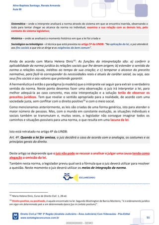 51
Sistemática – onde o interprete analisará a norma através do sistema em que se encontra inserida, observando o
todo para tentar chegar ao alcance da norma no individual, examina a sua relação com as demais leis, pelo
contexto do sistema legislativo;
Histórica – onde se analisará o momento histórico em que a lei foi criada e
Sociológica ou teleológica – é técnica que está prevista no artigo 5º da LINDB: “Na aplicação da lei, o juiz atenderá
aos fins sociais a que ela se dirige e as exigências do bem comum”.
Ainda de acordo com Maria Helena Diniz32
: As funções da interpretação são: a) conferir a
aplicabilidade da norma jurídica às relações sociais que lhe deram origem; b) estender o sentido da
norma a relações novas, inéditas ao tempo de sua criação; e c) temperar o alcance do preceito
normativo, para fazê-lo corresponder às necessidades reais e atuais de caráter social, ou seja, aos
seus fins sociais e aos valores que pretende garantir.
A hermenêutica é então o paradigma (o modelo) que o intérprete vai seguir para extrair o verdadeiro
sentido da norma. Neste ponto devemos fazer uma observação: o juiz irá interpretar a lei, para
melhor adequá-la ao caso concreto, mas esta interpretação e a solução terão de observar os
preceitos jurídicos. Tem que revelar o sentido apropriado para a realidade, de acordo com uma
sociedade justa, sem conflitar com o direito positivo33
e com o meio social.
Como mencionamos anteriormente, as leis são criadas de uma forma genérica, isto para atender o
maior número de pessoas. Mas, com o mundo em constante evolução, as situações individuais e
sociais também se transmutam e, muitas vezes, o legislador não consegue imaginar todos os
caminhos e situações possíveis para uma norma, o que resulta em uma lacuna da lei.
Isto está retratado no artigo 4º da LINDB:
Art. 4º. Quando a lei for omissa, o juiz decidirá o caso de acordo com a analogia, os costumes e os
princípios gerais do direito.
Deste artigo se depreende que o juiz não pode se recusar a analisar e julgar uma causa tendo como
alegação a omissão da lei.
Também nesta norma, o legislador previu qual será a fórmula que o juiz deverá utilizar para resolver
a questão. Neste momento o juiz deverá utilizar os meios de integração da norma.
32
Maria Helena Diniz, Curso de Direito Civil. 1, 28 ed.
33
Direito positivo, ou positivado, é aquele encontrado na lei. Segundo Washington de Barros Monteiro, “é o ordenamento jurídico
em vigor em determinado país e em determinada época (jus in civitate positum)”.
Aline Baptista Santiago, Renata Armanda
Aula 00
Direito Civil p/ TRF 3ª Região (Analista Judiciário - Área Judiciária) Com Videoaulas - Pós-Edital
www.estrategiaconcursos.com.br
0
00000000000 - DEMO
 