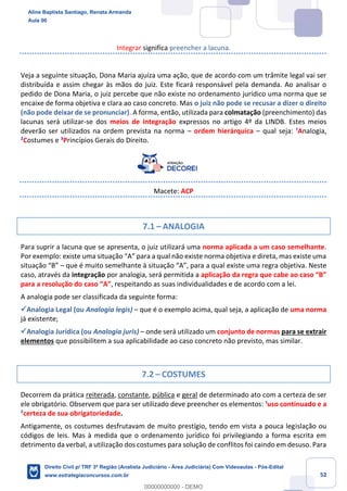 52
Integrar significa preencher a lacuna.
Veja a seguinte situação, Dona Maria ajuíza uma ação, que de acordo com um trâmite legal vai ser
distribuída e assim chegar às mãos do juiz. Este ficará responsável pela demanda. Ao analisar o
pedido de Dona Maria, o juiz percebe que não existe no ordenamento jurídico uma norma que se
encaixe de forma objetiva e clara ao caso concreto. Mas o juiz não pode se recusar a dizer o direito
(não pode deixar de se pronunciar). A forma, então, utilizada para colmatação (preenchimento) das
lacunas será utilizar-se dos meios de integração expressos no artigo 4º da LINDB. Estes meios
deverão ser utilizados na ordem prevista na norma – ordem hierárquica – qual seja: ¹Analogia,
²Costumes e ³Princípios Gerais do Direito.
Macete: ACP
7.1 – ANALOGIA
Para suprir a lacuna que se apresenta, o juiz utilizará uma norma aplicada a um caso semelhante.
Por exemplo: existe uma situação “A” para a qual não existe norma objetiva e direta, mas existe uma
situação “B” – que é muito semelhante à situação “A”, para a qual existe uma regra objetiva. Neste
caso, através da integração por analogia, será permitida a aplicação da regra que cabe ao caso “B”
para a resolução do caso “A”, respeitando as suas individualidades e de acordo com a lei.
A analogia pode ser classificada da seguinte forma:
✓Analogia Legal (ou Analogia legis) – que é o exemplo acima, qual seja, a aplicação de uma norma
já existente;
✓Analogia Jurídica (ou Analogia juris) – onde será utilizado um conjunto de normas para se extrair
elementos que possibilitem a sua aplicabilidade ao caso concreto não previsto, mas similar.
7.2 – COSTUMES
Decorrem da prática reiterada, constante, pública e geral de determinado ato com a certeza de ser
ele obrigatório. Observem que para ser utilizado deve preencher os elementos: ¹uso continuado e a
²certeza de sua obrigatoriedade.
Antigamente, os costumes desfrutavam de muito prestígio, tendo em vista a pouca legislação ou
códigos de leis. Mas à medida que o ordenamento jurídico foi privilegiando a forma escrita em
detrimento da verbal, a utilização dos costumes para solução de conflitos foi caindo em desuso. Para
Aline Baptista Santiago, Renata Armanda
Aula 00
Direito Civil p/ TRF 3ª Região (Analista Judiciário - Área Judiciária) Com Videoaulas - Pós-Edital
www.estrategiaconcursos.com.br
0
00000000000 - DEMO
 
