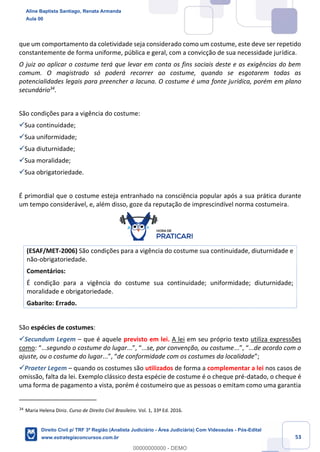 53
que um comportamento da coletividade seja considerado como um costume, este deve ser repetido
constantemente de forma uniforme, pública e geral, com a convicção de sua necessidade jurídica.
O juiz ao aplicar o costume terá que levar em conta os fins sociais deste e as exigências do bem
comum. O magistrado só poderá recorrer ao costume, quando se esgotarem todas as
potencialidades legais para preencher a lacuna. O costume é uma fonte jurídica, porém em plano
secundário34
.
São condições para a vigência do costume:
✓Sua continuidade;
✓Sua uniformidade;
✓Sua diuturnidade;
✓Sua moralidade;
✓Sua obrigatoriedade.
É primordial que o costume esteja entranhado na consciência popular após a sua prática durante
um tempo considerável, e, além disso, goze da reputação de imprescindível norma costumeira.
(ESAF/MET-2006) São condições para a vigência do costume sua continuidade, diuturnidade e
não-obrigatoriedade.
Comentários:
É condição para a vigência do costume sua continuidade; uniformidade; diuturnidade;
moralidade e obrigatoriedade.
Gabarito: Errado.
São espécies de costumes:
✓Secundum Legem – que é aquele previsto em lei. A lei em seu próprio texto utiliza expressões
como: “...segundo o costume do lugar...”, “...se, por convenção, ou costume...”, “...de acordo com o
ajuste, ou o costume do lugar...”, “de conformidade com os costumes da localidade”;
✓Praeter Legem – quando os costumes são utilizados de forma a complementar a lei nos casos de
omissão, falta da lei. Exemplo clássico desta espécie de costume é o cheque pré-datado, o cheque é
uma forma de pagamento a vista, porém é costumeiro que as pessoas o emitam como uma garantia
34
Maria Helena Diniz. Curso de Direito Civil Brasileiro. Vol. 1, 33ª Ed. 2016.
Aline Baptista Santiago, Renata Armanda
Aula 00
Direito Civil p/ TRF 3ª Região (Analista Judiciário - Área Judiciária) Com Videoaulas - Pós-Edital
www.estrategiaconcursos.com.br
0
00000000000 - DEMO
 