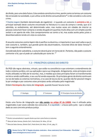 54
de dívida, para uma data futura. Esta conduta constituiria crime, porém como se tornou um costume
tão enraizado na sociedade, o juiz utiliza-se do direito consuetudinário35
e não considera o ato como
crime;
✓Contra Legem (também denominado ab-rogatório) – é quando um costume é contrário a lei, o
principal exemplo deste costume encontrado na literatura é o caso da compra e venda, que só é
admitida, se verbalmente, até determinado valor, mas muitas vezes em cidades do interior as
pessoas costumam fazer compras e vendas de gado em quantias muito altas com um simples acordo
verbal e um aperto de mão. Este comportamento vai contra a lei, mas acaba aceito pelos juízes e
desembarcadores tendo em vista os costumes.
O assunto costumes contra legem não é pacífico na doutrina, o importante é que você saiba o que é
este costume e, também, que grande parte dos doutrinadores, incluindo Sílvio de Salvo Venosa36
,
tem o seguinte entendimento:
Considerado fonte subsidiária, o costume deverá girar em torno da lei. Portanto, não pode o costume
contrariar a lei, que só pode ser substituída por outra lei. 37
7.3 – PRINCÍPIOS GERAIS DO DIREITO
Os PGD são regras abstratas, virtuais, que estão na consciência e que orientam o entendimento de
todo o sistema jurídico, em sua aplicação e para sua integração. Antigamente, estes princípios eram
muito utilizados na falta de lei escritas, mas, à medida que estes princípios foram se transformando
em leis e sendo codificados, o seu uso foi sendo esquecido. Os princípios gerais do direito continuam
na raiz de todos os sistemas normativos, e no caso de lacuna da lei, quando não for possível integrá-
la por analogia e por costumes estes princípios serão utilizados pelo magistrado.
Ordem hierárquica dos meios de integração, quando houver lacuna na lei.
Existe uma forma de integração que não consta no artigo 4º da LINDB, mas é utilizada pelos
magistrados e por vezes cobrada nos concursos. É a equidade – a busca pelo justo - que a solução
dada ao caso concreto produza justiça.
35
Direito consuetudinário é aquele direito que tem como fonte os costumes.
36
Sílvio de Salvo Venosa, Direito Civil I, Parte Geral, Ed. Atlas, 11ª ed.
37
Sílvio de Salvo Venosa, Direito Civil I, Parte Geral, Ed. Atlas, 11ª ed., pág. 17.
1º Analogia 2º Costumes 3º Princípios Gerais do Direito
Aline Baptista Santiago, Renata Armanda
Aula 00
Direito Civil p/ TRF 3ª Região (Analista Judiciário - Área Judiciária) Com Videoaulas - Pós-Edital
www.estrategiaconcursos.com.br
0
00000000000 - DEMO
==0==
 