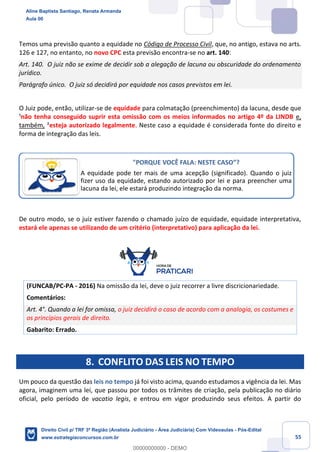 55
Temos uma previsão quanto a equidade no Código de Processo Civil, que, no antigo, estava no arts.
126 e 127, no entanto, no novo CPC esta previsão encontra-se no art. 140:
Art. 140. O juiz não se exime de decidir sob a alegação de lacuna ou obscuridade do ordenamento
jurídico.
Parágrafo único. O juiz só decidirá por equidade nos casos previstos em lei.
O Juiz pode, então, utilizar-se de equidade para colmatação (preenchimento) da lacuna, desde que
¹não tenha conseguido suprir esta omissão com os meios informados no artigo 4º da LINDB e,
também, ²esteja autorizado legalmente. Neste caso a equidade é considerada fonte do direito e
forma de integração das leis.
De outro modo, se o juiz estiver fazendo o chamado juízo de equidade, equidade interpretativa,
estará ele apenas se utilizando de um critério (interpretativo) para aplicação da lei.
(FUNCAB/PC-PA - 2016) Na omissão da lei, deve o juiz recorrer a livre discricionariedade.
Comentários:
Art. 4°. Quando a lei for omissa, o juiz decidirá o caso de acordo com a analogia, os costumes e
os princípios gerais de direito.
Gabarito: Errado.
8. CONFLITO DAS LEIS NO TEMPO
Um pouco da questão das leis no tempo já foi visto acima, quando estudamos a vigência da lei. Mas
agora, imaginem uma lei, que passou por todos os trâmites de criação, pela publicação no diário
oficial, pelo período de vacatio legis, e entrou em vigor produzindo seus efeitos. A partir do
"PORQUE VOCÊ FALA: NESTE CASO”?
A equidade pode ter mais de uma acepção (significado). Quando o juiz
fizer uso da equidade, estando autorizado por lei e para preencher uma
lacuna da lei, ele estará produzindo integração da norma.
Aline Baptista Santiago, Renata Armanda
Aula 00
Direito Civil p/ TRF 3ª Região (Analista Judiciário - Área Judiciária) Com Videoaulas - Pós-Edital
www.estrategiaconcursos.com.br
0
00000000000 - DEMO
 