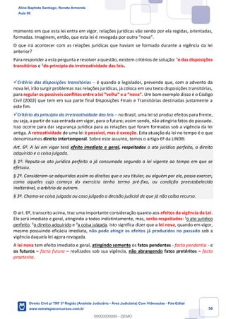 56
momento em que esta lei entra em vigor, relações jurídicas vão sendo por ela regidas, orientadas,
formadas. Imaginem, então, que esta lei é revogada por outra “nova”.
O que irá acontecer com as relações jurídicas que haviam se formado durante a vigência da lei
anterior?
Para responder a esta pergunta e resolver a questão, existem critérios de solução: ¹o das disposições
transitórias e ²do princípio da irretroatividade das leis.
✓Critério das disposições transitórias – é quando o legislador, prevendo que, com o advento da
nova lei, irão surgir problemas nas relações jurídicas, já coloca em seu texto disposições transitórias,
para regular os possíveis conflitos entre a lei “velha” e a “nova”. Um bom exemplo disso é o Código
Civil (2002) que tem em sua parte final Disposições Finais e Transitórias destinadas justamente a
este fim.
✓Critério do princípio da irretroatividade das leis – no Brasil, uma lei só produz efeitos para frente,
ou seja, a partir de sua entrada em vigor, para o futuro; assim sendo, não atingiria fatos do passado.
Isso ocorre para dar segurança jurídica para as relações que foram formadas sob a vigência da lei
antiga. A retroatividade de uma lei é possível, mas é exceção. Esta atuação da lei no tempo é o que
denominamos direito intertemporal. Sobre este assunto, temos o artigo 6º da LINDB:
Art. 6º. A lei em vigor terá efeito imediato e geral, respeitados o ato jurídico perfeito, o direito
adquirido e a coisa julgada.
§ 1º. Reputa-se ato jurídico perfeito o já consumado segundo a lei vigente ao tempo em que se
efetuou.
§ 2º. Consideram-se adquiridos assim os direitos que o seu titular, ou alguém por ele, possa exercer,
como aqueles cujo começo do exercício tenha termo pré-fixo, ou condição preestabelecida
inalterável, a arbítrio de outrem.
§ 3º. Chama-se coisa julgada ou caso julgado a decisão judicial de que já não caiba recurso.
O art. 6º, transcrito acima, traz uma importante consideração quanto aos efeitos da vigência da Lei.
Ele será imediato e geral, atingindo a todos indistintamente, mas, serão respeitados: ¹o ato jurídico
perfeito, ²o direito adquirido e ³a coisa julgada. Isto significa dizer que a lei nova, quando em vigor,
mesmo possuindo eficácia imediata, não pode atingir os efeitos já produzidos no passado sob a
vigência daquela lei agora revogada.
A lei nova tem efeito imediato e geral, atingindo somente os fatos pendentes - facta pendentia - e
os futuros – facta futura – realizados sob sua vigência, não abrangendo fatos pretéritos – facta
praeterita.
Aline Baptista Santiago, Renata Armanda
Aula 00
Direito Civil p/ TRF 3ª Região (Analista Judiciário - Área Judiciária) Com Videoaulas - Pós-Edital
www.estrategiaconcursos.com.br
0
00000000000 - DEMO
 