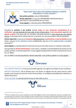 57
Considera-se perfeito o ato jurídico quando todos os seus elementos constitutivos já se
verificaram, ele não depende de mais nada, já tem eficácia plena, é ato consumado segundo a lei
vigente a época. A lei, para não ser retroativa, não pode alcançá-lo, nem mesmo aos seus efeitos
futuros. O ato pode até ter efeitos futuros, no entanto, já é ato consumado e não ato pendente.
Direito adquirido é o que já se incorporou definitivamente ao patrimônio e à personalidade de seu
titular, seja por se ¹ter realizado o termo estabelecido, seja por se ²ter implementado a condição
necessária.38
Coisa julgada é a decisão judicial irrecorrível, de que já não caiba recurso, é imutável, indiscutível.
Esta questão do direito intertemporal, assim como, a vedação a retroatividade da lei quanto ao ato
jurídico perfeito, ao direito adquirido e a coisa julgada está garantida no texto constitucional em seu
Art. 5º, XXXVI:
Art. 5º, XXXVI: a lei não prejudicará o direito adquirido, o ato jurídico perfeito e a coisa julgada.
ATO JURÍDICO PERFEITO: é o ato já consumado segundo a lei vigente ao tempo em que se efetuou.
DIREITOS ADQUIRIDOS: são os direitos que o seu titular, ou alguém por ele, possa exercer, como
aqueles cujo começo do exercício tenha termo prefixo, ou condição preestabelecida inalterável, a
arbítrio de outrem.
COISA JULGADA: é a decisão judicial de que já não caiba recurso.
38
Termo e condição serão mais bem explicados na aula sobre Negócios Jurídicos. Mas rapidamente, saiba que a condição refere-
se a evento futuro e incerto, já o termo também se refere a evento futuro, no entanto a ocorrência deste evento é certa. No caso
do direito adquirido já ocorreu o evento (condicional ou a termo), já houve o seu implemento e também a incorporação do direito.
"MAS O QUE VEM A SER O ATO JURÍDICO PERFEITO, O DIREITO
ADQUIRIDO E A COISA JULGADA”?
Ato jurídico perfeito o ato já CONSUMADO.
Direito adquirido é o que já se INCORPOROU definitivamente ao
patrimônio e à personalidade de seu titular.
Coisa julgada é a decisão judicial IRRECORRÍVEL.
Aline Baptista Santiago, Renata Armanda
Aula 00
Direito Civil p/ TRF 3ª Região (Analista Judiciário - Área Judiciária) Com Videoaulas - Pós-Edital
www.estrategiaconcursos.com.br
0
00000000000 - DEMO
 