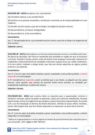 58
(FGV/DPE-RO - 2015) Ao aplicar a lei, o juiz deverá:
(A) considerar apenas o seu sentido literal;
(B) verificar se as pessoas envolvidas a conheciam, isentando-os de responsabilidade em caso
negativo;
(C) atender aos fins sociais a que ela se dirige e às exigências do bem comum;
(D) desconsiderá-la, se houver ambiguidade;
(E) desconsiderá-la, se for contraditória.
Comentários:
Art. 5°. Na aplicação da lei, o juiz atenderá aos fins sociais a que ela se dirige e às exigências do
bem comum.
Gabarito: Letra C.
(FCC/TRE-SP - 2017) André adquiriu um terreno onde pretendia construir uma fábrica de tintas.
Na época da aquisição, não havia lei impedindo esta atividade na região em que se localizava
o terreno. Passado o tempo, porém, antes de André iniciar qualquer construção, sobreveio lei
impedindo o desenvolvimento de atividades industriais naquela área, por razões ambientais.
A lei tem efeito: imediato e atinge André, que não tem direito adquirido ao regime jurídico
anterior a seu advento.
Comentários:
Art. 6°. A Lei em vigor terá efeito imediato e geral, respeitados o ato jurídico perfeito, o direito
adquirido e a coisa julgada.
§ 2º. Consideram-se adquiridos assim os direitos que o seu titular, ou alguém por ele, possa
exercer, como aqueles cujo começo do exercício tenha termo pré-fixo, ou condição pré-
estabelecida inalterável, a arbítrio de outrem.
Gabarito: Correto.
(FCC/SEGEP-MA - 2016) José cumpriu todos os requisitos para a aposentação, inclusive o
temporal. Contudo, apesar de poder se aposentar, optou por continuar trabalhando. Passado
algum tempo, entrou em vigência lei que ampliou o prazo necessário à aposentação. De acordo
com a Lei de Introdução às Normas do Direito Brasileiro, referida lei possui efeito: imediato,
porém não atingirá José, que tem direito adquirido a se aposentar no prazo da lei anterior.
Comentários:
Art. 6°. A Lei em vigor terá efeito imediato e geral, respeitados o ato jurídico perfeito, o direito
adquirido e a coisa julgada.
"Aplica-se à aposentadoria a norma vigente ao tempo do preenchimento dos requisitos para a
sua concessão". (STF, AgRg no ARE 744.672).
Aline Baptista Santiago, Renata Armanda
Aula 00
Direito Civil p/ TRF 3ª Região (Analista Judiciário - Área Judiciária) Com Videoaulas - Pós-Edital
www.estrategiaconcursos.com.br
0
00000000000 - DEMO
 