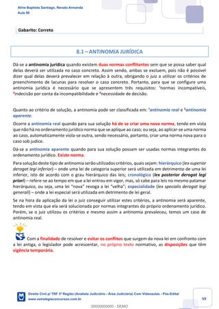 59
Gabarito: Correto
8.1 – ANTINOMIA JURÍDICA
Dá-se a antinomia jurídica quando existem duas normas conflitantes sem que se possa saber qual
delas deverá ser utilizada no caso concreto. Assim sendo, ambas se excluem, pois não é possível
dizer qual delas deverá prevalecer em relação à outra, obrigando o juiz a utilizar os critérios de
preenchimento de lacunas para resolver o caso concreto. Portanto, para que se configure uma
antinomia jurídica é necessário que se apresentem três requisitos: ¹normas incompatíveis,
²indecisão por conta da incompatibilidade e ³necessidade de decisão.
Quanto ao critério de solução, a antinomia pode ser classificada em: ¹antinomia real e ²antinomia
aparente.
Ocorre a antinomia real quando para sua solução há de se criar uma nova norma, tendo em vista
que não há no ordenamento jurídico norma que se aplique ao caso; ou seja, ao aplicar-se uma norma
ao caso, automaticamente viola-se outra, sendo necessário, portanto, criar uma norma nova para o
caso sob judice.
Dá-se a antinomia aparente quando para sua solução possam ser usadas normas integrantes do
ordenamento jurídico. Existe norma.
Para solução deste tipo de antinomia serão utilizados critérios, quais sejam: hierárquico (lex superior
derogat legi inferior) – onde uma lei de categoria superior será utilizada em detrimento de uma lei
inferior, isto de acordo com o grau hierárquico das leis; cronológico (lex posterior derogat legi
priori) – refere-se ao tempo em que a lei entrou em vigor, mas, só cabe para leis no mesmo patamar
hierárquico, ou seja, uma lei “nova” revoga a lei “velha”; especialidade (lex specialis derogat legi
generali) – onde a lei especial será utilizada em detrimento de lei geral.
Se na hora da aplicação da lei o juiz conseguir utilizar estes critérios, a antinomia será aparente,
tendo em vista que ela será solucionada por normas integrantes do próprio ordenamento jurídico.
Porém, se o juiz utilizou os critérios e mesmo assim a antinomia prevaleceu, temos um caso de
antinomia real.
Com a finalidade de resolver e evitar os conflitos que surgem da nova lei em confronto com
a lei antiga, o legislador pode acrescentar, no próprio texto normativo, as disposições que têm
vigência temporária.
Aline Baptista Santiago, Renata Armanda
Aula 00
Direito Civil p/ TRF 3ª Região (Analista Judiciário - Área Judiciária) Com Videoaulas - Pós-Edital
www.estrategiaconcursos.com.br
0
00000000000 - DEMO
 