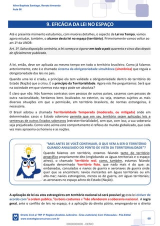 60
9. EFICÁCIA DA LEI NO ESPAÇO
Até o presente momento estudamos, com maiores detalhes, o aspecto da Lei no Tempo, vamos
agora estudar, também, o alcance desta lei no espaço (território). Primeiramente vamos voltar ao
art.1º da LINDB:
Art. 1º. Salvo disposição contrária, a lei começa a vigorar em todo o país quarenta e cinco dias depois
de oficialmente publicada.
A lei, então, deve ser aplicada ao mesmo tempo em todo o território brasileiro. Como já falamos
anteriormente, este é o chamado sistema da obrigatoriedade simultânea (sincrônica) que regula a
obrigatoriedade das leis no país.
Quando uma lei é criada, a princípio ela tem validade e obrigatoriedade dentro do território do
Estado (Nação) que a criou. É o princípio da Territorialidade. Agora nós lhe perguntamos: Será que
na sociedade em que vivemos esta regra pode ser absoluta?
É claro que não. Nós fazemos contratos com pessoas de outros países, casamos com pessoas de
outra nacionalidade, herdamos bens localizados no exterior, ou seja, estamos sujeitos as mais
diversas situações em que a permissão, em território brasileiro, de normas estrangeiras, é
necessária.
O Brasil adotou a chamada Territorialidade Temperada (moderada, ou mitigada) onde em
determinados casos o Estado soberano permite que em seu território sejam aplicadas leis e
sentenças de outros Estados soberanos (extraterritorialidade), sem que, com isso, a sua soberania
seja prejudicada. Como visto acima este comportamento é reflexo do mundo globalizado, que cada
vez mais aproxima os homens e as nações.
A aplicação de lei ou atos estrangeiros em território nacional só será possível se esta lei estiver de
acordo com ¹a ordem pública, ²os bons costumes e ³não ofenderem a soberania nacional. A regra
geral, ante o conflito de leis no espaço, é a aplicação do direito pátrio, empregando-se o direito
“MAS ANTES DE VOCÊ CONTINUAR, O QUE VEM A SER O TERRITÓRIO
QUANDO ANALISADO DO PONTO DE VISTA DA TERRITORIALIDADE”?
Quando falamos em território, estamos falando tanto do território
geográfico propriamente dito (englobando as águas territoriais e o espaço
aéreo), o chamado ¹território real, como, também, estamos falando
daquele denominado ²território ficto, que nada mais é do que: as
embaixadas, consulados e navios de guerra e aeronaves de guerra onde
quer que se encontrem; navios mercantes em águas territoriais ou em
alto-mar; navios estrangeiros, menos os de guerra, em águas territoriais;
as aeronaves no espaço aéreo do Estado (Nação).
Aline Baptista Santiago, Renata Armanda
Aula 00
Direito Civil p/ TRF 3ª Região (Analista Judiciário - Área Judiciária) Com Videoaulas - Pós-Edital
www.estrategiaconcursos.com.br
0
00000000000 - DEMO
 