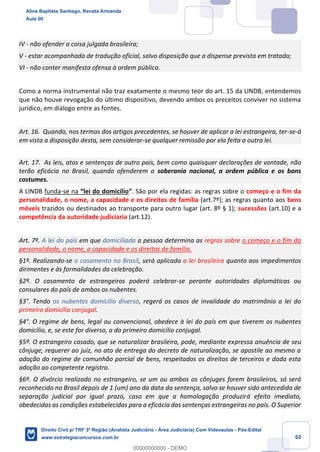 62
IV - não ofender a coisa julgada brasileira;
V - estar acompanhada de tradução oficial, salvo disposição que a dispense prevista em tratado;
VI - não conter manifesta ofensa à ordem pública.
Como a norma instrumental não traz exatamente o mesmo teor do art. 15 da LINDB, entendemos
que não houve revogação do último dispositivo, devendo ambos os preceitos conviver no sistema
jurídico, em diálogo entre as fontes.
Art. 16. Quando, nos termos dos artigos precedentes, se houver de aplicar a lei estrangeira, ter-se-á
em vista a disposição desta, sem considerar-se qualquer remissão por ela feita a outra lei.
Art. 17. As leis, atos e sentenças de outro país, bem como quaisquer declarações de vontade, não
terão eficácia no Brasil, quando ofenderem a soberania nacional, a ordem pública e os bons
costumes.
A LINDB funda-se na “lei do domicílio”. São por ela regidas: as regras sobre o começo e o fim da
personalidade, o nome, a capacidade e os direitos de família (art.7º); as regras quanto aos bens
móveis trazidos ou destinados ao transporte para outro lugar (art. 8º § 1); sucessões (art.10) e a
competência da autoridade judiciaria (art.12).
Art. 7º. A lei do país em que domiciliada a pessoa determina as regras sobre o começo e o fim da
personalidade, o nome, a capacidade e os direitos de família.
§1º. Realizando-se o casamento no Brasil, será aplicada a lei brasileira quanto aos impedimentos
dirimentes e às formalidades da celebração.
§2º. O casamento de estrangeiros poderá celebrar-se perante autoridades diplomáticas ou
consulares do país de ambos os nubentes.
§3°. Tendo os nubentes domicílio diverso, regerá os casos de invalidade do matrimônio a lei do
primeiro domicílio conjugal.
§4°. O regime de bens, legal ou convencional, obedece à lei do país em que tiverem os nubentes
domicílio, e, se este for diverso, a do primeiro domicílio conjugal.
§5º. O estrangeiro casado, que se naturalizar brasileiro, pode, mediante expressa anuência de seu
cônjuge, requerer ao juiz, no ato de entrega do decreto de naturalização, se apostile ao mesmo a
adoção do regime de comunhão parcial de bens, respeitados os direitos de terceiros e dada esta
adoção ao competente registro.
§6º. O divórcio realizado no estrangeiro, se um ou ambos os cônjuges forem brasileiros, só será
reconhecido no Brasil depois de 1 (um) ano da data da sentença, salvo se houver sido antecedida de
separação judicial por igual prazo, caso em que a homologação produzirá efeito imediato,
obedecidas as condições estabelecidas para a eficácia das sentenças estrangeiras no país. O Superior
Aline Baptista Santiago, Renata Armanda
Aula 00
Direito Civil p/ TRF 3ª Região (Analista Judiciário - Área Judiciária) Com Videoaulas - Pós-Edital
www.estrategiaconcursos.com.br
0
00000000000 - DEMO
 