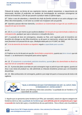 63
Tribunal de Justiça, na forma de seu regimento interno, poderá reexaminar, a requerimento do
interessado, decisões já proferidas em pedidos de homologação de sentenças estrangeiras de
divórcio de brasileiros, a fim de que passem a produzir todos os efeitos legais.
§7°. Salvo o caso de abandono, o domicílio do chefe da família estende-se ao outro cônjuge e aos
filhos não emancipados, e o do tutor ou curador aos incapazes sob sua guarda.
§8°. Quando a pessoa não tiver domicílio, considerar-se-á domiciliada no lugar de sua residência ou
naquele em que se encontre.
...
Art. 10. A sucessão por morte ou por ausência obedece à lei do país em que domiciliado o defunto ou
o desaparecido, qualquer que seja a natureza e a situação dos bens.
§1º. A sucessão de bens de estrangeiros, situados no País, será regulada pela lei brasileira em
benefício do cônjuge ou dos filhos brasileiros, ou de quem os represente, sempre que não lhes seja
mais favorável a lei pessoal do de cujus. (Redação dada pela Lei nº 9.047, de 1995)
§2°. A lei do domicílio do herdeiro ou legatário regula a capacidade para suceder.
...
Art.8º ...
§ 1º Aplicar-se-á a lei do país em que for domiciliado o proprietário, quanto aos bens moveis que ele
trouxer ou se destinarem a transporte para outros lugares.
...
Art. 12. É competente a autoridade judiciária brasileira, quando for o réu domiciliado no Brasil ou
aqui tiver de ser cumprida a obrigação.
Art. 13. A prova dos fatos ocorridos em país estrangeiro rege-se pela lei que nele vigorar, quanto ao
ônus e aos meios de produzir-se, não admitindo os tribunais brasileiros provas que a lei brasileira
desconheça.
Art. 14. Não conhecendo a lei estrangeira, poderá o juiz exigir de quem a invoca prova do texto e da
vigência.
1. Aquele que se apresenta como herdeiro (um filho, por exemplo), estará em alguma categoria de
herdeiros (terá ou não a qualidade de herdeiro) que será definida pela lei competente para reger
a sucessão do morto (de cujos), a transferência do seu patrimônio. Para o Brasil, esta incumbência
“QUAL A DIFERENÇA DO QUE É DETERMINADO NO ART. 10, CAPUT, PARA
O PARÁGRAFO 2º, VISTOS ACIMA”?
Existe uma diferença entre dois conceitos: ¹a qualidade de ser herdeiro e ²a
capacidade de suceder.
Aline Baptista Santiago, Renata Armanda
Aula 00
Direito Civil p/ TRF 3ª Região (Analista Judiciário - Área Judiciária) Com Videoaulas - Pós-Edital
www.estrategiaconcursos.com.br
0
00000000000 - DEMO
 