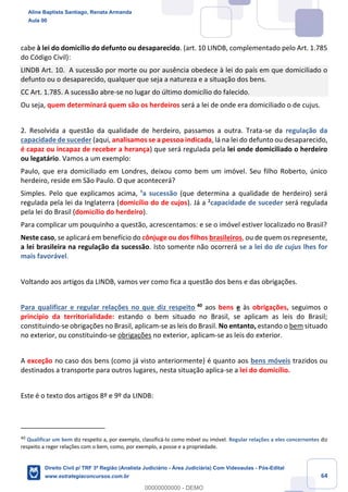 64
cabe à lei do domicílio do defunto ou desaparecido. (art. 10 LINDB, complementado pelo Art. 1.785
do Código Civil):
LINDB Art. 10. A sucessão por morte ou por ausência obedece à lei do país em que domiciliado o
defunto ou o desaparecido, qualquer que seja a natureza e a situação dos bens.
CC Art. 1.785. A sucessão abre-se no lugar do último domicílio do falecido.
Ou seja, quem determinará quem são os herdeiros será a lei de onde era domiciliado o de cujus.
2. Resolvida a questão da qualidade de herdeiro, passamos a outra. Trata-se da regulação da
capacidade de suceder (aqui, analisamos se a pessoa indicada, lá na lei do defunto ou desaparecido,
é capaz ou incapaz de receber a herança) que será regulada pela lei onde domiciliado o herdeiro
ou legatário. Vamos a um exemplo:
Paulo, que era domiciliado em Londres, deixou como bem um imóvel. Seu filho Roberto, único
herdeiro, reside em São Paulo. O que acontecerá?
Simples. Pelo que explicamos acima, ¹a sucessão (que determina a qualidade de herdeiro) será
regulada pela lei da Inglaterra (domicílio do de cujos). Já a ²capacidade de suceder será regulada
pela lei do Brasil (domicílio do herdeiro).
Para complicar um pouquinho a questão, acrescentamos: e se o imóvel estiver localizado no Brasil?
Neste caso, se aplicará em benefício do cônjuge ou dos filhos brasileiros, ou de quem os represente,
a lei brasileira na regulação da sucessão. Isto somente não ocorrerá se a lei do de cujus lhes for
mais favorável.
Voltando aos artigos da LINDB, vamos ver como fica a questão dos bens e das obrigações.
Para qualificar e regular relações no que diz respeito 40
aos bens e às obrigações, seguimos o
princípio da territorialidade: estando o bem situado no Brasil, se aplicam as leis do Brasil;
constituindo-se obrigações no Brasil, aplicam-se as leis do Brasil. No entanto, estando o bem situado
no exterior, ou constituindo-se obrigações no exterior, aplicam-se as leis do exterior.
A exceção no caso dos bens (como já visto anteriormente) é quanto aos bens móveis trazidos ou
destinados a transporte para outros lugares, nesta situação aplica-se a lei do domicílio.
Este é o texto dos artigos 8º e 9º da LINDB:
40
Qualificar um bem diz respeito a, por exemplo, classificá-lo como móvel ou imóvel. Regular relações a eles concernentes diz
respeito a reger relações com o bem, como, por exemplo, a posse e a propriedade.
Aline Baptista Santiago, Renata Armanda
Aula 00
Direito Civil p/ TRF 3ª Região (Analista Judiciário - Área Judiciária) Com Videoaulas - Pós-Edital
www.estrategiaconcursos.com.br
0
00000000000 - DEMO
 