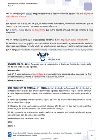 65
Art. 8º. Para qualificar os bens e regular as relações a eles concernentes, aplicar-se-á a lei do país em
que estiverem situados.
...
§1º. Aplicar-se-á a lei do país em que for domiciliado o proprietário, quanto aos bens moveis que ele
trouxer ou se destinarem a transporte para outros lugares.
§2°. O penhor regula-se pela lei do domicílio que tiver a pessoa, em cuja posse se encontre a coisa
apenhada.
Art. 9º. Para qualificar e reger as obrigações, aplicar-se-á a lei do país em que se constituírem.
§1. Destinando-se a obrigação a ser executada no Brasil e dependendo de forma essencial, será esta
observada, admitidas as peculiaridades da lei estrangeira quanto aos requisitos extrínsecos do ato.
§2º. A obrigação resultante do contrato reputa-se constituída no lugar em que residir o proponente.
(FUNCAB /PC-PA - 2016) As regras sobre a capacidade e o direito de família são regidas pela
lei do país onde nascida a pessoa.
Comentários:
Art. 7°. A lei do país em que domiciliada a pessoa determina as regras sobre o começo e o fim
da personalidade, o nome, a capacidade e os direitos de família.
Gabarito: errado.
(FCC 2016/ PREF. DE TERESINA – PI - 2016) A Lei de Introdução às Normas de Direito Brasileiro
estabelece que a lei do país em que domiciliada a pessoa determina as regras sobre o começo
e o fim da personalidade, o nome, a capacidade e os direitos de família. Outrossim, estabelece
que
I. Tendo os nubentes domicílio diverso, regerá os casos de invalidade do matrimônio a lei do
último domicílio conjugal.
II. O regime de bens, legal ou convencional, obedece à lei do país em que tiverem os nubentes
domicílio, e, se este for diverso, à do último domicílio conjugal.
III. O casamento de estrangeiros poderá celebrar-se perante autoridades diplomáticas ou
consulares do país de ambos os nubentes.
Está correto o que se afirma APENAS em:
(A) I.
(B) I e II.
Aline Baptista Santiago, Renata Armanda
Aula 00
Direito Civil p/ TRF 3ª Região (Analista Judiciário - Área Judiciária) Com Videoaulas - Pós-Edital
www.estrategiaconcursos.com.br
0
00000000000 - DEMO
 