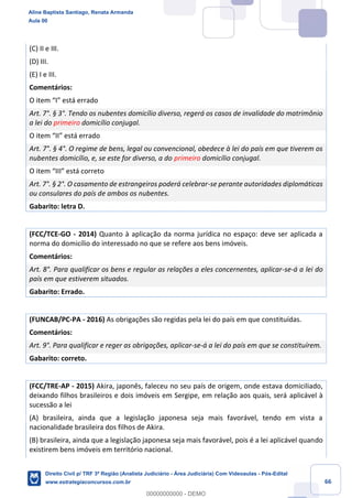 66
(C) II e III.
(D) III.
(E) I e III.
Comentários:
O item “I” está errado
Art. 7°. § 3°. Tendo os nubentes domicílio diverso, regerá os casos de invalidade do matrimônio
a lei do primeiro domicílio conjugal.
O item “II” está errado
Art. 7°. § 4°. O regime de bens, legal ou convencional, obedece à lei do país em que tiverem os
nubentes domicílio, e, se este for diverso, a do primeiro domicílio conjugal.
O item “III” está correto
Art. 7°. § 2°. O casamento de estrangeiros poderá celebrar-se perante autoridades diplomáticas
ou consulares do país de ambos os nubentes.
Gabarito: letra D.
(FCC/TCE-GO - 2014) Quanto à aplicação da norma jurídica no espaço: deve ser aplicada a
norma do domicílio do interessado no que se refere aos bens imóveis.
Comentários:
Art. 8°. Para qualificar os bens e regular as relações a eles concernentes, aplicar-se-á a lei do
país em que estiverem situados.
Gabarito: Errado.
(FUNCAB/PC-PA - 2016) As obrigações são regidas pela lei do país em que constituídas.
Comentários:
Art. 9°. Para qualificar e reger as obrigações, aplicar-se-á a lei do país em que se constituírem.
Gabarito: correto.
(FCC/TRE-AP - 2015) Akira, japonês, faleceu no seu país de origem, onde estava domiciliado,
deixando filhos brasileiros e dois imóveis em Sergipe, em relação aos quais, será aplicável à
sucessão a lei
(A) brasileira, ainda que a legislação japonesa seja mais favorável, tendo em vista a
nacionalidade brasileira dos filhos de Akira.
(B) brasileira, ainda que a legislação japonesa seja mais favorável, pois é a lei aplicável quando
existirem bens imóveis em território nacional.
Aline Baptista Santiago, Renata Armanda
Aula 00
Direito Civil p/ TRF 3ª Região (Analista Judiciário - Área Judiciária) Com Videoaulas - Pós-Edital
www.estrategiaconcursos.com.br
0
00000000000 - DEMO
 