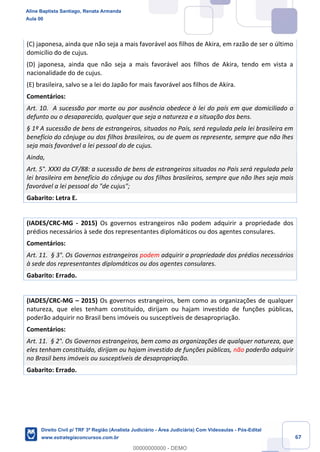 67
(C) japonesa, ainda que não seja a mais favorável aos filhos de Akira, em razão de ser o último
domicílio do de cujus.
(D) japonesa, ainda que não seja a mais favorável aos filhos de Akira, tendo em vista a
nacionalidade do de cujus.
(E) brasileira, salvo se a lei do Japão for mais favorável aos filhos de Akira.
Comentários:
Art. 10. A sucessão por morte ou por ausência obedece à lei do país em que domiciliado o
defunto ou o desaparecido, qualquer que seja a natureza e a situação dos bens.
§ 1º A sucessão de bens de estrangeiros, situados no País, será regulada pela lei brasileira em
benefício do cônjuge ou dos filhos brasileiros, ou de quem os represente, sempre que não lhes
seja mais favorável a lei pessoal do de cujus.
Ainda,
Art. 5°. XXXI da CF/88: a sucessão de bens de estrangeiros situados no País será regulada pela
lei brasileira em benefício do cônjuge ou dos filhos brasileiros, sempre que não lhes seja mais
favorável a lei pessoal do "de cujus";
Gabarito: Letra E.
(IADES/CRC-MG - 2015) Os governos estrangeiros não podem adquirir a propriedade dos
prédios necessários à sede dos representantes diplomáticos ou dos agentes consulares.
Comentários:
Art. 11. § 3°. Os Governos estrangeiros podem adquirir a propriedade dos prédios necessários
à sede dos representantes diplomáticos ou dos agentes consulares.
Gabarito: Errado.
(IADES/CRC-MG – 2015) Os governos estrangeiros, bem como as organizações de qualquer
natureza, que eles tenham constituído, dirijam ou hajam investido de funções públicas,
poderão adquirir no Brasil bens imóveis ou susceptíveis de desapropriação.
Comentários:
Art. 11. § 2°. Os Governos estrangeiros, bem como as organizações de qualquer natureza, que
eles tenham constituído, dirijam ou hajam investido de funções públicas, não poderão adquirir
no Brasil bens imóveis ou susceptíveis de desapropriação.
Gabarito: Errado.
Aline Baptista Santiago, Renata Armanda
Aula 00
Direito Civil p/ TRF 3ª Região (Analista Judiciário - Área Judiciária) Com Videoaulas - Pós-Edital
www.estrategiaconcursos.com.br
0
00000000000 - DEMO
 