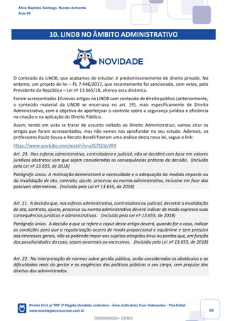 69
10. LINDB NO ÂMBITO ADMINISTRATIVO
O conteúdo da LINDB, que acabamos de estudar, é predominantemente de direito privado. No
entanto, um projeto de lei – PL 7.448/2017, que recentemente foi sancionado, com vetos, pelo
Presidente da República – Lei nº 13.665/18, alterou esta dinâmica.
Foram acrescentados 10 novos artigos na LINDB com conteúdo de direito público (anteriormente,
o conteúdo material da LINDB se encerrava no art. 19), mais especificamente de Direito
Administrativo, com o objetivo de aperfeiçoar o controle sobre a segurança jurídica e eficiência
na criação e na aplicação do Direito Público.
Assim, tendo em vista se tratar de assunto voltado ao Direito Administrativo, vamos citar os
artigos que foram acrescentados, mas não vamos nos aprofundar no seu estudo. Ademais, os
professores Paulo Sousa e Renato Borelli fizeram uma análise desta nova lei, segue o link:
https://www.youtube.com/watch?v=y2S7SCbLVR4
Art. 20. Nas esferas administrativa, controladora e judicial, não se decidirá com base em valores
jurídicos abstratos sem que sejam consideradas as consequências práticas da decisão. (Incluído
pela Lei nº 13.655, de 2018)
Parágrafo único. A motivação demonstrará a necessidade e a adequação da medida imposta ou
da invalidação de ato, contrato, ajuste, processo ou norma administrativa, inclusive em face das
possíveis alternativas. (Incluído pela Lei nº 13.655, de 2018)
Art. 21. A decisão que, nas esferas administrativa, controladora ou judicial, decretar a invalidação
de ato, contrato, ajuste, processo ou norma administrativa deverá indicar de modo expresso suas
consequências jurídicas e administrativas. (Incluído pela Lei nº 13.655, de 2018)
Parágrafo único. A decisão a que se refere o caput deste artigo deverá, quando for o caso, indicar
as condições para que a regularização ocorra de modo proporcional e equânime e sem prejuízo
aos interesses gerais, não se podendo impor aos sujeitos atingidos ônus ou perdas que, em função
das peculiaridades do caso, sejam anormais ou excessivos. (Incluído pela Lei nº 13.655, de 2018)
Art. 22. Na interpretação de normas sobre gestão pública, serão considerados os obstáculos e as
dificuldades reais do gestor e as exigências das políticas públicas a seu cargo, sem prejuízo dos
direitos dos administrados.
Aline Baptista Santiago, Renata Armanda
Aula 00
Direito Civil p/ TRF 3ª Região (Analista Judiciário - Área Judiciária) Com Videoaulas - Pós-Edital
www.estrategiaconcursos.com.br
0
00000000000 - DEMO
 