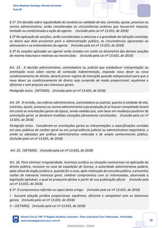 70
§ 1º Em decisão sobre regularidade de conduta ou validade de ato, contrato, ajuste, processo ou
norma administrativa, serão consideradas as circunstâncias práticas que houverem imposto,
limitado ou condicionado a ação do agente. (Incluído pela Lei nº 13.655, de 2018)
§ 2º Na aplicação de sanções, serão consideradas a natureza e a gravidade da infração cometida,
os danos que dela provierem para a administração pública, as circunstâncias agravantes ou
atenuantes e os antecedentes do agente. (Incluído pela Lei nº 13.655, de 2018)
§ 3º As sanções aplicadas ao agente serão levadas em conta na dosimetria das demais sanções
de mesma natureza e relativas ao mesmo fato. (Incluído pela Lei nº 13.655, de 2018)
Art. 23. A decisão administrativa, controladora ou judicial que estabelecer interpretação ou
orientação nova sobre norma de conteúdo indeterminado, impondo novo dever ou novo
condicionamento de direito, deverá prever regime de transição quando indispensável para que o
novo dever ou condicionamento de direito seja cumprido de modo proporcional, equânime e
eficiente e sem prejuízo aos interesses gerais.
Parágrafo único. (VETADO). (Incluído pela Lei nº 13.655, de 2018)
Art. 24. A revisão, nas esferas administrativa, controladora ou judicial, quanto à validade de ato,
contrato, ajuste, processo ou norma administrativa cuja produção já se houver completado levará
em conta as orientações gerais da época, sendo vedado que, com base em mudança posterior de
orientação geral, se declarem inválidas situações plenamente constituídas. (Incluído pela Lei nº
13.655, de 2018)
Parágrafo único. Consideram-se orientações gerais as interpretações e especificações contidas
em atos públicos de caráter geral ou em jurisprudência judicial ou administrativa majoritária, e
ainda as adotadas por prática administrativa reiterada e de amplo conhecimento público.
(Incluído pela Lei nº 13.655, de 2018)
Art. 25. (VETADO). (Incluído pela Lei nº 13.655, de 2018)
Art. 26. Para eliminar irregularidade, incerteza jurídica ou situação contenciosa na aplicação do
direito público, inclusive no caso de expedição de licença, a autoridade administrativa poderá,
após oitiva do órgão jurídico e, quando for o caso, após realização de consulta pública, e presentes
razões de relevante interesse geral, celebrar compromisso com os interessados, observada a
legislação aplicável, o qual só produzirá efeitos a partir de sua publicação oficial. (Incluído pela
Lei nº 13.655, de 2018)
§ 1º O compromisso referido no caput deste artigo: (Incluído pela Lei nº 13.655, de 2018)
I - buscará solução jurídica proporcional, equânime, eficiente e compatível com os interesses
gerais; (Incluído pela Lei nº 13.655, de 2018)
II – (VETADO); (Incluído pela Lei nº 13.655, de 2018)
Aline Baptista Santiago, Renata Armanda
Aula 00
Direito Civil p/ TRF 3ª Região (Analista Judiciário - Área Judiciária) Com Videoaulas - Pós-Edital
www.estrategiaconcursos.com.br
0
00000000000 - DEMO
 