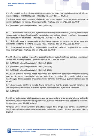 71
III - não poderá conferir desoneração permanente de dever ou condicionamento de direito
reconhecidos por orientação geral; (Incluído pela Lei nº 13.655, de 2018)
IV - deverá prever com clareza as obrigações das partes, o prazo para seu cumprimento e as
sanções aplicáveis em caso de descumprimento. (Incluído pela Lei nº 13.655, de 2018)
§ 2º (VETADO). (Incluído pela Lei nº 13.655, de 2018)
Art. 27. A decisão do processo, nas esferas administrativa, controladora ou judicial, poderá impor
compensação por benefícios indevidos ou prejuízos anormais ou injustos resultantes do processo
ou da conduta dos envolvidos. (Incluído pela Lei nº 13.655, de 2018)
§ 1º A decisão sobre a compensação será motivada, ouvidas previamente as partes sobre seu
cabimento, sua forma e, se for o caso, seu valor. (Incluído pela Lei nº 13.655, de 2018)
§ 2º Para prevenir ou regular a compensação, poderá ser celebrado compromisso processual
entre os envolvidos. (Incluído pela Lei nº 13.655, de 2018)
Art. 28. O agente público responderá pessoalmente por suas decisões ou opiniões técnicas em
caso de dolo ou erro grosseiro. (Incluído pela Lei nº 13.655, de 2018)
§ 1º (VETADO). (Incluído pela Lei nº 13.655, de 2018)
§ 2º (VETADO). (Incluído pela Lei nº 13.655, de 2018)
§ 3º (VETADO). (Incluído pela Lei nº 13.655, de 2018)
Art. 29. Em qualquer órgão ou Poder, a edição de atos normativos por autoridade administrativa,
salvo os de mera organização interna, poderá ser precedida de consulta pública para
manifestação de interessados, preferencialmente por meio eletrônico, a qual será considerada na
decisão.
§ 1º A convocação conterá a minuta do ato normativo e fixará o prazo e demais condições da
consulta pública, observadas as normas legais e regulamentares específicas, se houver.
§ 2º (VETADO).
Art. 30. As autoridades públicas devem atuar para aumentar a segurança jurídica na aplicação
das normas, inclusive por meio de regulamentos, súmulas administrativas e respostas a consultas.
(Incluído pela Lei nº 13.655, de 2018)
Parágrafo único. Os instrumentos previstos no caput deste artigo terão caráter vinculante em
relação ao órgão ou entidade a que se destinam, até ulterior revisão. (Incluído pela Lei nº 13.655,
de 2018)
Aline Baptista Santiago, Renata Armanda
Aula 00
Direito Civil p/ TRF 3ª Região (Analista Judiciário - Área Judiciária) Com Videoaulas - Pós-Edital
www.estrategiaconcursos.com.br
0
00000000000 - DEMO
 