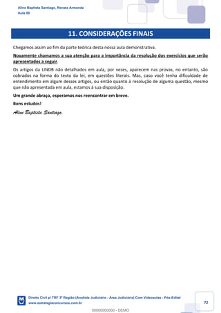 72
11. CONSIDERAÇÕES FINAIS
Chegamos assim ao fim da parte teórica desta nossa aula demonstrativa.
Novamente chamamos a sua atenção para a importância da resolução dos exercícios que serão
apresentados a seguir.
Os artigos da LINDB não detalhados em aula, por vezes, aparecem nas provas, no entanto, são
cobrados na forma do texto da lei, em questões literais. Mas, caso você tenha dificuldade de
entendimento em algum desses artigos, ou então quanto à resolução de alguma questão, mesmo
que não apresentada em aula, estamos à sua disposição.
Um grande abraço, esperamos nos reencontrar em breve.
Bons estudos!
Aline Baptista Santiago.
Aline Baptista Santiago, Renata Armanda
Aula 00
Direito Civil p/ TRF 3ª Região (Analista Judiciário - Área Judiciária) Com Videoaulas - Pós-Edital
www.estrategiaconcursos.com.br
0
00000000000 - DEMO
 