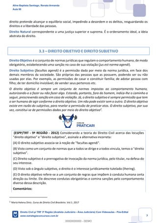 7
direito pretende alcançar o equilíbrio social, impedindo a desordem e os delitos, resguardando os
direitos e a liberdade das pessoas.
Direito Natural correspondente a uma justiça superior e suprema. É o ordenamento ideal, a ideia
abstrata do direito.
3.3 – DIREITO OBJETIVO E DIREITO SUBJETIVO
Direito Objetivo é o conjunto de normas jurídicas que regulam o comportamento humano, de modo
obrigatório, estabelecendo uma sanção no caso de sua violação (jus est norma agendi).
Direito Subjetivo (facultas agendi) é a permissão dada por meio da norma jurídica, em face dos
demais membros da sociedade. São próprias das pessoas que as possuem, podendo ser ou não
usadas por elas. Por exemplo, as permissões de casar e constituir família; de adotar pessoa com
filho; de ter domicílio inviolável; de vender seus pertences etc.
O direito objetivo é sempre um conjunto de normas impostas ao comportamento humano,
autorizando-o a fazer ou não fazer algo. Estando, portanto, fora do homem, indica-lhe o caminho a
seguir, prescrevendo sanção em caso de violação. Já, o direito subjetivo é sempre permissão que tem
o ser humano de agir conforme o direito objetivo. Um não pode existir sem o outro. O direito objetivo
existe em razão do subjetivo, para revelar a permissão de praticar atos. O direito subjetivo, por sua
vez, constitui-se de permissões dadas por meio do direito objetivo2
.
(ESPP/TRT - 9ª REGIÃO - 2012) Considerando a teoria do Direito Civil acerca das locuções
"direito objetivo" e "direito subjetivo", assinale a alternativa incorreta:
(A) O direito subjetivo associa-se à noção de "facultas agendi".
(B) Visto como um conjunto de normas que a todos se dirige e a todos vincula, temos o "direito
subjetivo".
(C) Direito subjetivo é a prerrogativa de invocação da norma jurídica, pelo titular, na defesa do
seu interesse.
(D) Visto sob o ângulo subjetivo, o direito é o interesse juridicamente tutelado (Ihering).
(E) O direito objetivo refere-se a um conjunto de regras que impõem à conduta humana certa
direção ou limite. Ele descreve condutas obrigatórias e comina sanções pelo comportamento
diverso dessa descrição.
Comentários:
2
Maria Helena Diniz. Curso de Direito Civil Brasileiro. Vol.1. 2017
Aline Baptista Santiago, Renata Armanda
Aula 00
Direito Civil p/ TRF 3ª Região (Analista Judiciário - Área Judiciária) Com Videoaulas - Pós-Edital
www.estrategiaconcursos.com.br
0
00000000000 - DEMO
 